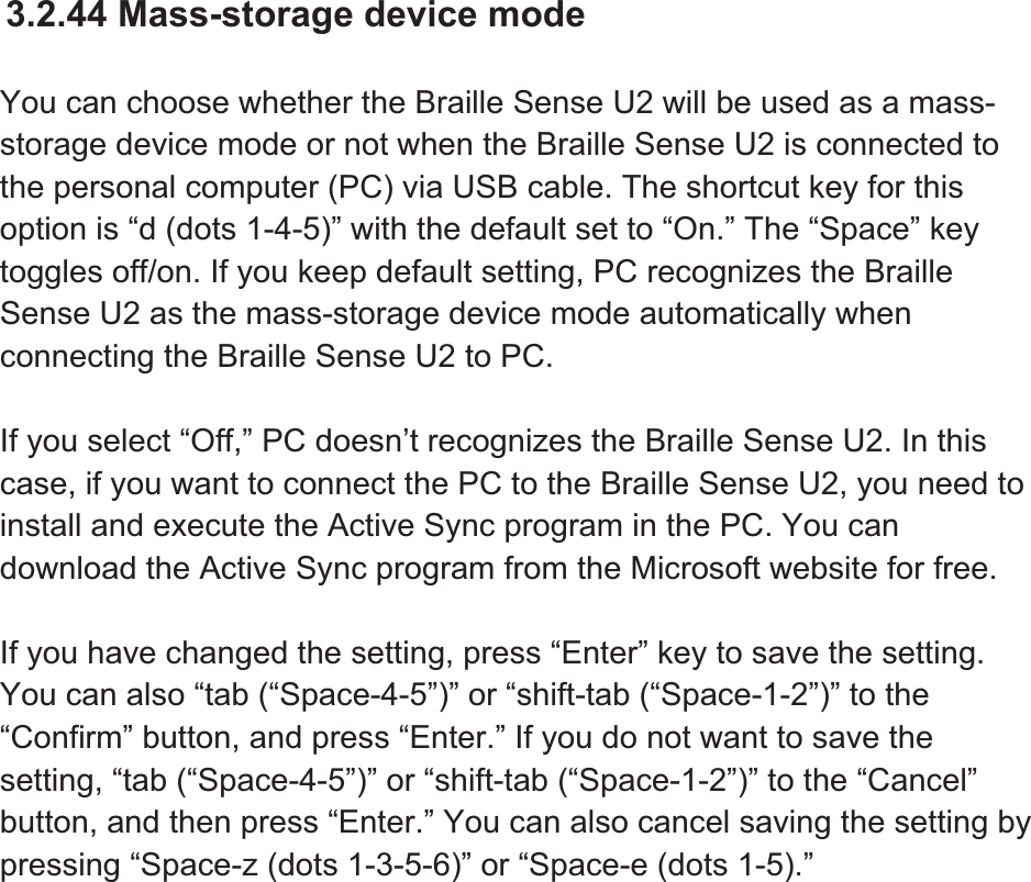 3.2.44 Mass-storage device mode You can choose whether the Braille Sense U2 will be used as a mass-storage device mode or not when the Braille Sense U2 is connected to the personal computer (PC) via USB cable. The shortcut key for this option is “d (dots 1-4-5)” with the default set to “On.” The “Space” key toggles off/on. If you keep default setting, PC recognizes the Braille Sense U2 as the mass-storage device mode automatically when connecting the Braille Sense U2 to PC. If you select “Off,” PC doesn’t recognizes the Braille Sense U2. In this case, if you want to connect the PC to the Braille Sense U2, you need to install and execute the Active Sync program in the PC. You can download the Active Sync program from the Microsoft website for free. If you have changed the setting, press “Enter” key to save the setting. You can also “tab (“Space-4-5”)” or “shift-tab (“Space-1-2”)” to the “Confirm” button, and press “Enter.” If you do not want to save the setting, “tab (“Space-4-5”)” or “shift-tab (“Space-1-2”)” to the “Cancel” button, and then press “Enter.” You can also cancel saving the setting by pressing “Space-z (dots 1-3-5-6)” or “Space-e (dots 1-5).” 