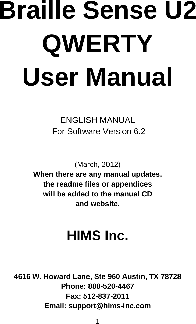 1       Braille Sense U2  QWERTY User Manual   ENGLISH MANUAL  For Software Version 6.2   (March, 2012) When there are any manual updates,  the readme files or appendices  will be added to the manual CD  and website.   HIMS Inc.    4616 W. Howard Lane, Ste 960 Austin, TX 78728 Phone: 888-520-4467 Fax: 512-837-2011 Email: support@hims-inc.com 