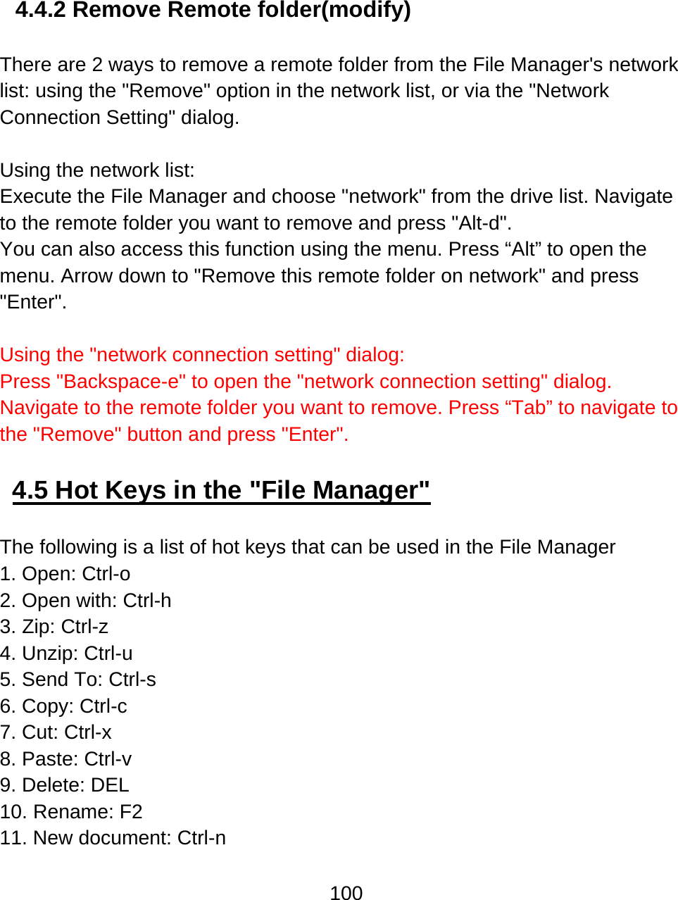 100   4.4.2 Remove Remote folder(modify)   There are 2 ways to remove a remote folder from the File Manager&apos;s network list: using the &quot;Remove&quot; option in the network list, or via the &quot;Network Connection Setting&quot; dialog.    Using the network list: Execute the File Manager and choose &quot;network&quot; from the drive list. Navigate to the remote folder you want to remove and press &quot;Alt-d&quot;.  You can also access this function using the menu. Press “Alt” to open the menu. Arrow down to &quot;Remove this remote folder on network&quot; and press &quot;Enter&quot;.   Using the &quot;network connection setting&quot; dialog: Press &quot;Backspace-e&quot; to open the &quot;network connection setting&quot; dialog. Navigate to the remote folder you want to remove. Press “Tab” to navigate to the &quot;Remove&quot; button and press &quot;Enter&quot;.   4.5 Hot Keys in the &quot;File Manager&quot;  The following is a list of hot keys that can be used in the File Manager 1. Open: Ctrl-o  2. Open with: Ctrl-h  3. Zip: Ctrl-z 4. Unzip: Ctrl-u 5. Send To: Ctrl-s 6. Copy: Ctrl-c 7. Cut: Ctrl-x 8. Paste: Ctrl-v  9. Delete: DEL 10. Rename: F2 11. New document: Ctrl-n 