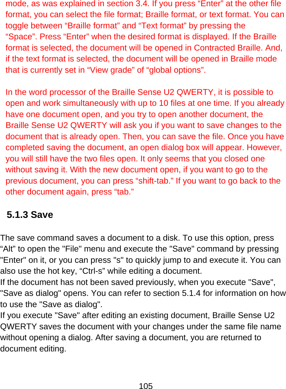 105  mode, as was explained in section 3.4. If you press “Enter” at the other file format, you can select the file format; Braille format, or text format. You can toggle between “Braille format” and “Text format” by pressing the “Space”. Press “Enter” when the desired format is displayed. If the Braille format is selected, the document will be opened in Contracted Braille. And, if the text format is selected, the document will be opened in Braille mode that is currently set in “View grade” of “global options”.  In the word processor of the Braille Sense U2 QWERTY, it is possible to open and work simultaneously with up to 10 files at one time. If you already have one document open, and you try to open another document, the Braille Sense U2 QWERTY will ask you if you want to save changes to the document that is already open. Then, you can save the file. Once you have completed saving the document, an open dialog box will appear. However, you will still have the two files open. It only seems that you closed one without saving it. With the new document open, if you want to go to the previous document, you can press “shift-tab.” If you want to go back to the other document again, press “tab.”  5.1.3 Save  The save command saves a document to a disk. To use this option, press “Alt” to open the &quot;File&quot; menu and execute the &quot;Save&quot; command by pressing &quot;Enter&quot; on it, or you can press &quot;s&quot; to quickly jump to and execute it. You can also use the hot key, “Ctrl-s” while editing a document. If the document has not been saved previously, when you execute &quot;Save&quot;, &quot;Save as dialog&quot; opens. You can refer to section 5.1.4 for information on how to use the &quot;Save as dialog&quot;. If you execute &quot;Save&quot; after editing an existing document, Braille Sense U2 QWERTY saves the document with your changes under the same file name without opening a dialog. After saving a document, you are returned to document editing.  