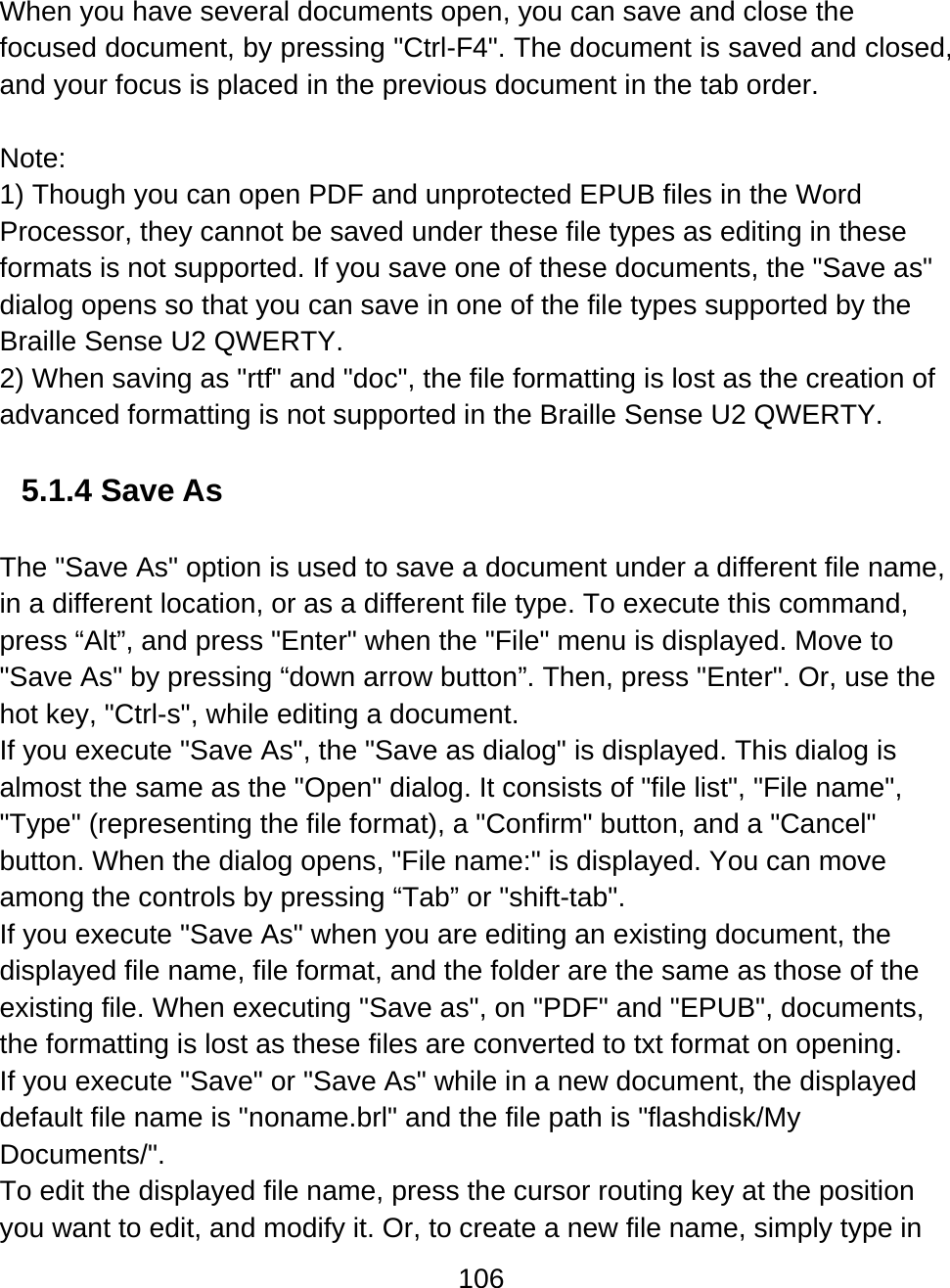 106  When you have several documents open, you can save and close the focused document, by pressing &quot;Ctrl-F4&quot;. The document is saved and closed, and your focus is placed in the previous document in the tab order.  Note: 1) Though you can open PDF and unprotected EPUB files in the Word Processor, they cannot be saved under these file types as editing in these formats is not supported. If you save one of these documents, the &quot;Save as&quot; dialog opens so that you can save in one of the file types supported by the Braille Sense U2 QWERTY.  2) When saving as &quot;rtf&quot; and &quot;doc&quot;, the file formatting is lost as the creation of advanced formatting is not supported in the Braille Sense U2 QWERTY.   5.1.4 Save As  The &quot;Save As&quot; option is used to save a document under a different file name, in a different location, or as a different file type. To execute this command, press “Alt”, and press &quot;Enter&quot; when the &quot;File&quot; menu is displayed. Move to &quot;Save As&quot; by pressing “down arrow button”. Then, press &quot;Enter&quot;. Or, use the hot key, &quot;Ctrl-s&quot;, while editing a document. If you execute &quot;Save As&quot;, the &quot;Save as dialog&quot; is displayed. This dialog is almost the same as the &quot;Open&quot; dialog. It consists of &quot;file list&quot;, &quot;File name&quot;, &quot;Type&quot; (representing the file format), a &quot;Confirm&quot; button, and a &quot;Cancel&quot; button. When the dialog opens, &quot;File name:&quot; is displayed. You can move among the controls by pressing “Tab” or &quot;shift-tab&quot;. If you execute &quot;Save As&quot; when you are editing an existing document, the displayed file name, file format, and the folder are the same as those of the existing file. When executing &quot;Save as&quot;, on &quot;PDF&quot; and &quot;EPUB&quot;, documents, the formatting is lost as these files are converted to txt format on opening. If you execute &quot;Save&quot; or &quot;Save As&quot; while in a new document, the displayed default file name is &quot;noname.brl&quot; and the file path is &quot;flashdisk/My Documents/&quot;. To edit the displayed file name, press the cursor routing key at the position you want to edit, and modify it. Or, to create a new file name, simply type in 