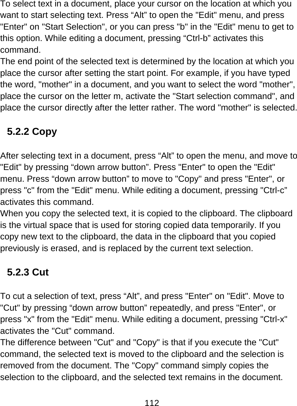 112  To select text in a document, place your cursor on the location at which you want to start selecting text. Press “Alt” to open the &quot;Edit&quot; menu, and press &quot;Enter&quot; on &quot;Start Selection&quot;, or you can press &quot;b&quot; in the &quot;Edit&quot; menu to get to this option. While editing a document, pressing “Ctrl-b” activates this command.  The end point of the selected text is determined by the location at which you place the cursor after setting the start point. For example, if you have typed the word, &quot;mother&quot; in a document, and you want to select the word &quot;mother&quot;, place the cursor on the letter m, activate the &quot;Start selection command&quot;, and place the cursor directly after the letter rather. The word &quot;mother&quot; is selected.   5.2.2 Copy  After selecting text in a document, press “Alt” to open the menu, and move to &quot;Edit&quot; by pressing “down arrow button”. Press &quot;Enter&quot; to open the &quot;Edit&quot; menu. Press “down arrow button” to move to &quot;Copy&quot; and press &quot;Enter&quot;, or press &quot;c&quot; from the &quot;Edit&quot; menu. While editing a document, pressing &quot;Ctrl-c” activates this command. When you copy the selected text, it is copied to the clipboard. The clipboard is the virtual space that is used for storing copied data temporarily. If you copy new text to the clipboard, the data in the clipboard that you copied previously is erased, and is replaced by the current text selection.   5.2.3 Cut  To cut a selection of text, press “Alt”, and press &quot;Enter&quot; on &quot;Edit&quot;. Move to &quot;Cut&quot; by pressing “down arrow button” repeatedly, and press &quot;Enter&quot;, or press &quot;x&quot; from the &quot;Edit&quot; menu. While editing a document, pressing &quot;Ctrl-x&quot; activates the &quot;Cut&quot; command. The difference between &quot;Cut&quot; and &quot;Copy&quot; is that if you execute the &quot;Cut&quot; command, the selected text is moved to the clipboard and the selection is removed from the document. The &quot;Copy&quot; command simply copies the selection to the clipboard, and the selected text remains in the document.  