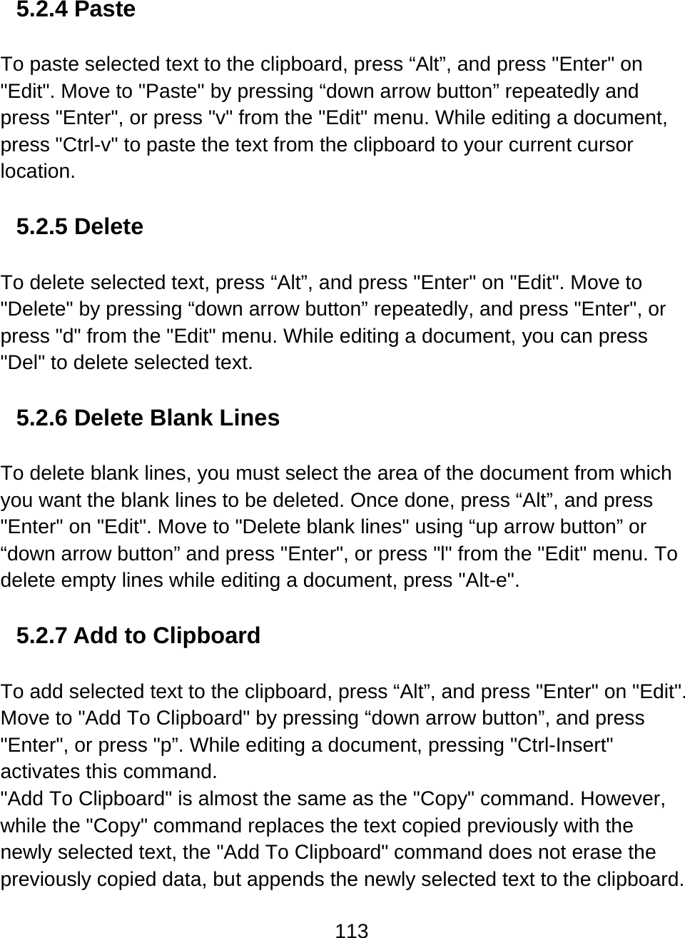 113  5.2.4 Paste  To paste selected text to the clipboard, press “Alt”, and press &quot;Enter&quot; on &quot;Edit&quot;. Move to &quot;Paste&quot; by pressing “down arrow button” repeatedly and press &quot;Enter&quot;, or press &quot;v&quot; from the &quot;Edit&quot; menu. While editing a document, press &quot;Ctrl-v&quot; to paste the text from the clipboard to your current cursor location.  5.2.5 Delete  To delete selected text, press “Alt”, and press &quot;Enter&quot; on &quot;Edit&quot;. Move to &quot;Delete&quot; by pressing “down arrow button” repeatedly, and press &quot;Enter&quot;, or press &quot;d&quot; from the &quot;Edit&quot; menu. While editing a document, you can press &quot;Del&quot; to delete selected text.   5.2.6 Delete Blank Lines  To delete blank lines, you must select the area of the document from which you want the blank lines to be deleted. Once done, press “Alt”, and press &quot;Enter&quot; on &quot;Edit&quot;. Move to &quot;Delete blank lines&quot; using “up arrow button” or “down arrow button” and press &quot;Enter&quot;, or press &quot;l&quot; from the &quot;Edit&quot; menu. To delete empty lines while editing a document, press &quot;Alt-e&quot;.   5.2.7 Add to Clipboard  To add selected text to the clipboard, press “Alt”, and press &quot;Enter&quot; on &quot;Edit&quot;. Move to &quot;Add To Clipboard&quot; by pressing “down arrow button”, and press &quot;Enter&quot;, or press &quot;p”. While editing a document, pressing &quot;Ctrl-Insert&quot; activates this command. &quot;Add To Clipboard&quot; is almost the same as the &quot;Copy&quot; command. However, while the &quot;Copy&quot; command replaces the text copied previously with the newly selected text, the &quot;Add To Clipboard&quot; command does not erase the previously copied data, but appends the newly selected text to the clipboard. 
