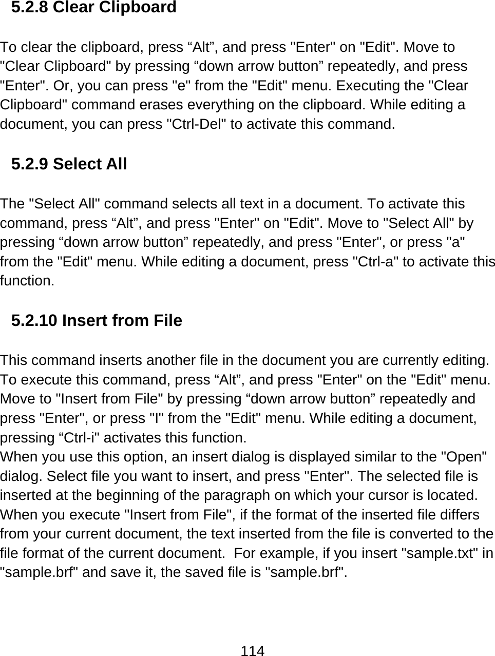 114   5.2.8 Clear Clipboard  To clear the clipboard, press “Alt”, and press &quot;Enter&quot; on &quot;Edit&quot;. Move to &quot;Clear Clipboard&quot; by pressing “down arrow button” repeatedly, and press &quot;Enter&quot;. Or, you can press &quot;e&quot; from the &quot;Edit&quot; menu. Executing the &quot;Clear Clipboard&quot; command erases everything on the clipboard. While editing a document, you can press &quot;Ctrl-Del&quot; to activate this command.  5.2.9 Select All  The &quot;Select All&quot; command selects all text in a document. To activate this command, press “Alt”, and press &quot;Enter&quot; on &quot;Edit&quot;. Move to &quot;Select All&quot; by pressing “down arrow button” repeatedly, and press &quot;Enter&quot;, or press &quot;a&quot; from the &quot;Edit&quot; menu. While editing a document, press &quot;Ctrl-a&quot; to activate this function.  5.2.10 Insert from File  This command inserts another file in the document you are currently editing. To execute this command, press “Alt”, and press &quot;Enter&quot; on the &quot;Edit&quot; menu. Move to &quot;Insert from File&quot; by pressing “down arrow button” repeatedly and press &quot;Enter&quot;, or press &quot;I&quot; from the &quot;Edit&quot; menu. While editing a document, pressing “Ctrl-i&quot; activates this function. When you use this option, an insert dialog is displayed similar to the &quot;Open&quot; dialog. Select file you want to insert, and press &quot;Enter&quot;. The selected file is inserted at the beginning of the paragraph on which your cursor is located. When you execute &quot;Insert from File&quot;, if the format of the inserted file differs from your current document, the text inserted from the file is converted to the file format of the current document.  For example, if you insert &quot;sample.txt&quot; in &quot;sample.brf&quot; and save it, the saved file is &quot;sample.brf&quot;. 