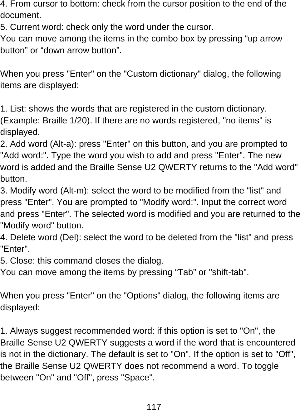 117  4. From cursor to bottom: check from the cursor position to the end of the document. 5. Current word: check only the word under the cursor.  You can move among the items in the combo box by pressing “up arrow button” or “down arrow button”.  When you press &quot;Enter&quot; on the &quot;Custom dictionary&quot; dialog, the following items are displayed:  1. List: shows the words that are registered in the custom dictionary. (Example: Braille 1/20). If there are no words registered, &quot;no items&quot; is displayed. 2. Add word (Alt-a): press &quot;Enter&quot; on this button, and you are prompted to &quot;Add word:&quot;. Type the word you wish to add and press &quot;Enter&quot;. The new word is added and the Braille Sense U2 QWERTY returns to the &quot;Add word&quot; button. 3. Modify word (Alt-m): select the word to be modified from the &quot;list&quot; and press &quot;Enter&quot;. You are prompted to &quot;Modify word:&quot;. Input the correct word and press &quot;Enter&quot;. The selected word is modified and you are returned to the &quot;Modify word&quot; button. 4. Delete word (Del): select the word to be deleted from the &quot;list&quot; and press &quot;Enter&quot;. 5. Close: this command closes the dialog.  You can move among the items by pressing “Tab” or &quot;shift-tab&quot;.  When you press &quot;Enter&quot; on the &quot;Options&quot; dialog, the following items are displayed:  1. Always suggest recommended word: if this option is set to &quot;On&quot;, the Braille Sense U2 QWERTY suggests a word if the word that is encountered is not in the dictionary. The default is set to &quot;On&quot;. If the option is set to &quot;Off&quot;, the Braille Sense U2 QWERTY does not recommend a word. To toggle between &quot;On&quot; and &quot;Off&quot;, press &quot;Space&quot;. 