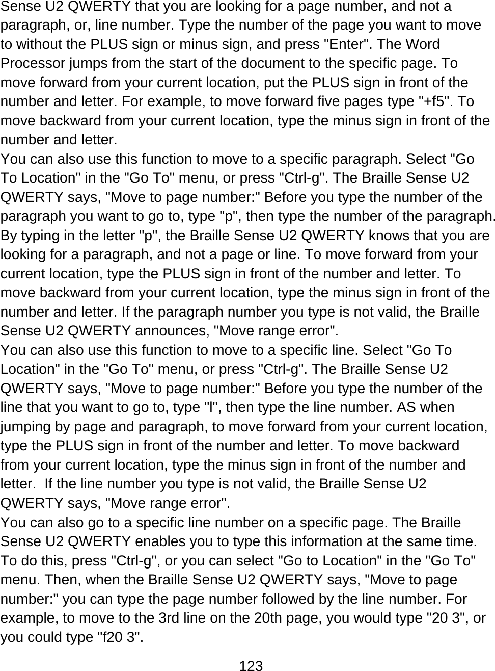 123  Sense U2 QWERTY that you are looking for a page number, and not a paragraph, or, line number. Type the number of the page you want to move to without the PLUS sign or minus sign, and press &quot;Enter&quot;. The Word Processor jumps from the start of the document to the specific page. To move forward from your current location, put the PLUS sign in front of the number and letter. For example, to move forward five pages type &quot;+f5&quot;. To move backward from your current location, type the minus sign in front of the number and letter.  You can also use this function to move to a specific paragraph. Select &quot;Go To Location&quot; in the &quot;Go To&quot; menu, or press &quot;Ctrl-g&quot;. The Braille Sense U2 QWERTY says, &quot;Move to page number:&quot; Before you type the number of the paragraph you want to go to, type &quot;p&quot;, then type the number of the paragraph. By typing in the letter &quot;p&quot;, the Braille Sense U2 QWERTY knows that you are looking for a paragraph, and not a page or line. To move forward from your current location, type the PLUS sign in front of the number and letter. To move backward from your current location, type the minus sign in front of the number and letter. If the paragraph number you type is not valid, the Braille Sense U2 QWERTY announces, &quot;Move range error&quot;. You can also use this function to move to a specific line. Select &quot;Go To Location&quot; in the &quot;Go To&quot; menu, or press &quot;Ctrl-g&quot;. The Braille Sense U2 QWERTY says, &quot;Move to page number:&quot; Before you type the number of the line that you want to go to, type &quot;l&quot;, then type the line number. AS when jumping by page and paragraph, to move forward from your current location, type the PLUS sign in front of the number and letter. To move backward from your current location, type the minus sign in front of the number and letter.  If the line number you type is not valid, the Braille Sense U2 QWERTY says, &quot;Move range error&quot;. You can also go to a specific line number on a specific page. The Braille Sense U2 QWERTY enables you to type this information at the same time. To do this, press &quot;Ctrl-g&quot;, or you can select &quot;Go to Location&quot; in the &quot;Go To&quot; menu. Then, when the Braille Sense U2 QWERTY says, &quot;Move to page number:&quot; you can type the page number followed by the line number. For example, to move to the 3rd line on the 20th page, you would type &quot;20 3&quot;, or you could type &quot;f20 3&quot;.  