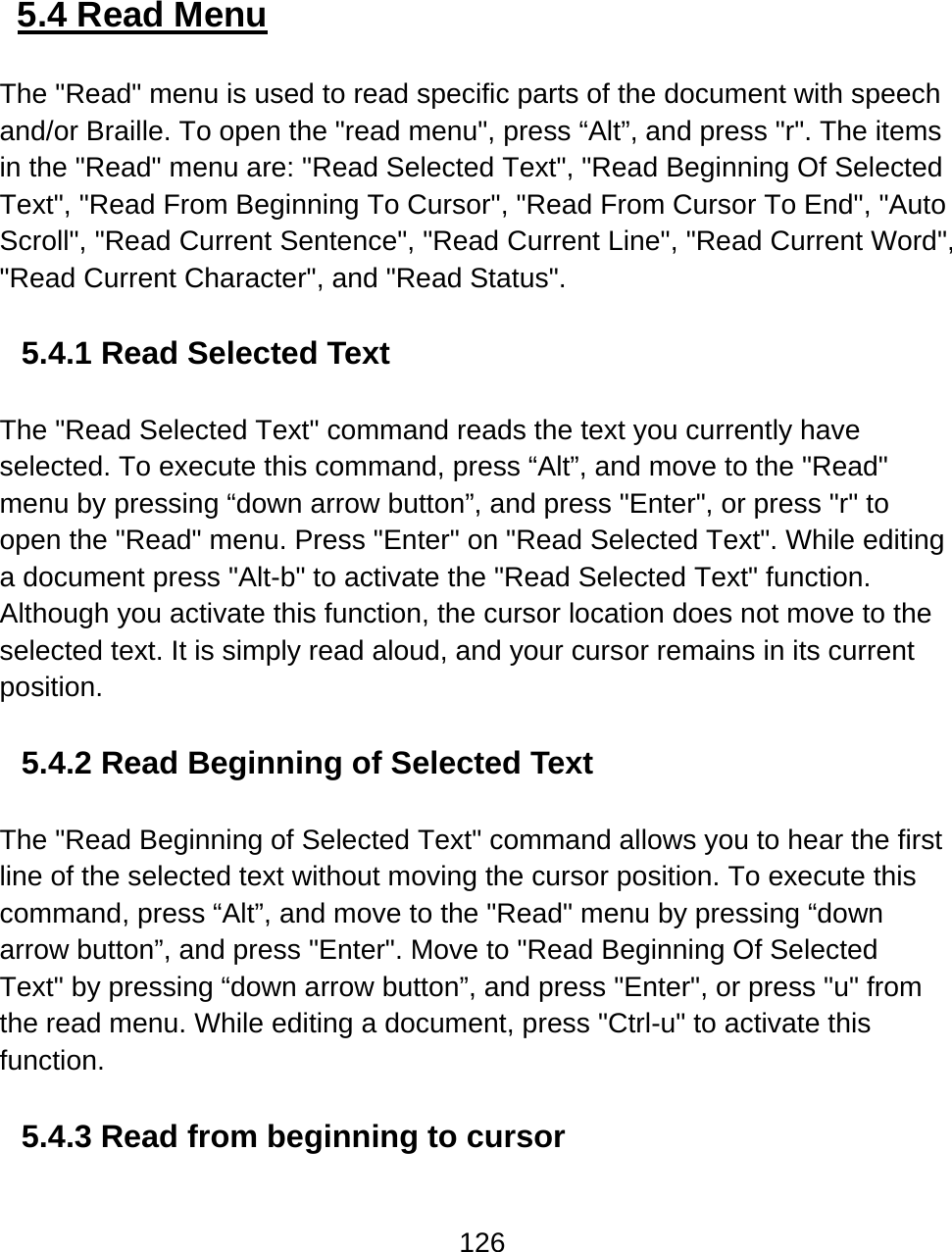 126   5.4 Read Menu  The &quot;Read&quot; menu is used to read specific parts of the document with speech and/or Braille. To open the &quot;read menu&quot;, press “Alt”, and press &quot;r&quot;. The items in the &quot;Read&quot; menu are: &quot;Read Selected Text&quot;, &quot;Read Beginning Of Selected Text&quot;, &quot;Read From Beginning To Cursor&quot;, &quot;Read From Cursor To End&quot;, &quot;Auto Scroll&quot;, &quot;Read Current Sentence&quot;, &quot;Read Current Line&quot;, &quot;Read Current Word&quot;, &quot;Read Current Character&quot;, and &quot;Read Status&quot;.  5.4.1 Read Selected Text  The &quot;Read Selected Text&quot; command reads the text you currently have selected. To execute this command, press “Alt”, and move to the &quot;Read&quot; menu by pressing “down arrow button”, and press &quot;Enter&quot;, or press &quot;r&quot; to open the &quot;Read&quot; menu. Press &quot;Enter&quot; on &quot;Read Selected Text&quot;. While editing a document press &quot;Alt-b&quot; to activate the &quot;Read Selected Text&quot; function. Although you activate this function, the cursor location does not move to the selected text. It is simply read aloud, and your cursor remains in its current position.   5.4.2 Read Beginning of Selected Text  The &quot;Read Beginning of Selected Text&quot; command allows you to hear the first line of the selected text without moving the cursor position. To execute this command, press “Alt”, and move to the &quot;Read&quot; menu by pressing “down arrow button”, and press &quot;Enter&quot;. Move to &quot;Read Beginning Of Selected Text&quot; by pressing “down arrow button”, and press &quot;Enter&quot;, or press &quot;u&quot; from the read menu. While editing a document, press &quot;Ctrl-u&quot; to activate this function.   5.4.3 Read from beginning to cursor  