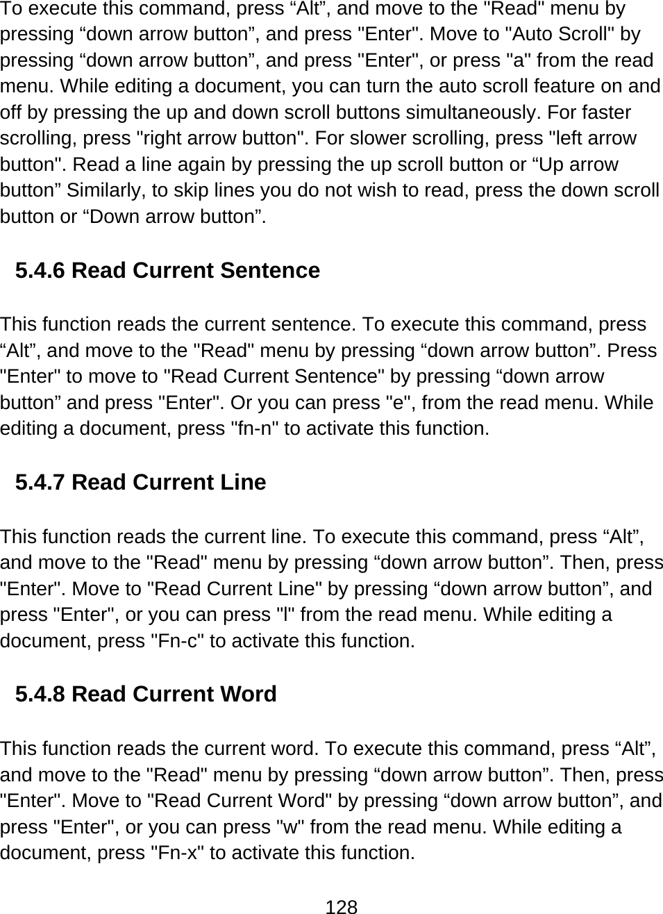 128  To execute this command, press “Alt”, and move to the &quot;Read&quot; menu by pressing “down arrow button”, and press &quot;Enter&quot;. Move to &quot;Auto Scroll&quot; by pressing “down arrow button”, and press &quot;Enter&quot;, or press &quot;a&quot; from the read menu. While editing a document, you can turn the auto scroll feature on and off by pressing the up and down scroll buttons simultaneously. For faster scrolling, press &quot;right arrow button&quot;. For slower scrolling, press &quot;left arrow button&quot;. Read a line again by pressing the up scroll button or “Up arrow button” Similarly, to skip lines you do not wish to read, press the down scroll button or “Down arrow button”.   5.4.6 Read Current Sentence  This function reads the current sentence. To execute this command, press “Alt”, and move to the &quot;Read&quot; menu by pressing “down arrow button”. Press &quot;Enter&quot; to move to &quot;Read Current Sentence&quot; by pressing “down arrow button” and press &quot;Enter&quot;. Or you can press &quot;e&quot;, from the read menu. While editing a document, press &quot;fn-n&quot; to activate this function.    5.4.7 Read Current Line  This function reads the current line. To execute this command, press “Alt”, and move to the &quot;Read&quot; menu by pressing “down arrow button”. Then, press &quot;Enter&quot;. Move to &quot;Read Current Line&quot; by pressing “down arrow button”, and press &quot;Enter&quot;, or you can press &quot;l&quot; from the read menu. While editing a document, press &quot;Fn-c&quot; to activate this function.    5.4.8 Read Current Word  This function reads the current word. To execute this command, press “Alt”, and move to the &quot;Read&quot; menu by pressing “down arrow button”. Then, press &quot;Enter&quot;. Move to &quot;Read Current Word&quot; by pressing “down arrow button”, and press &quot;Enter&quot;, or you can press &quot;w&quot; from the read menu. While editing a document, press &quot;Fn-x&quot; to activate this function.   