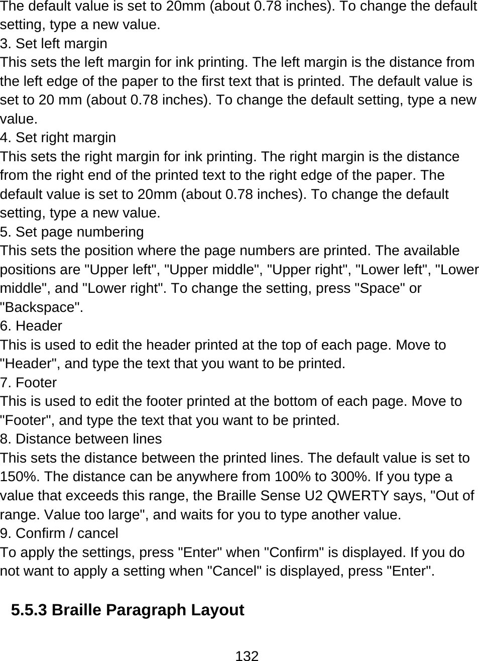 132  The default value is set to 20mm (about 0.78 inches). To change the default setting, type a new value. 3. Set left margin This sets the left margin for ink printing. The left margin is the distance from the left edge of the paper to the first text that is printed. The default value is set to 20 mm (about 0.78 inches). To change the default setting, type a new value. 4. Set right margin This sets the right margin for ink printing. The right margin is the distance from the right end of the printed text to the right edge of the paper. The default value is set to 20mm (about 0.78 inches). To change the default setting, type a new value. 5. Set page numbering This sets the position where the page numbers are printed. The available positions are &quot;Upper left&quot;, &quot;Upper middle&quot;, &quot;Upper right&quot;, &quot;Lower left&quot;, &quot;Lower middle&quot;, and &quot;Lower right&quot;. To change the setting, press &quot;Space&quot; or &quot;Backspace&quot;.  6. Header This is used to edit the header printed at the top of each page. Move to &quot;Header&quot;, and type the text that you want to be printed. 7. Footer This is used to edit the footer printed at the bottom of each page. Move to &quot;Footer&quot;, and type the text that you want to be printed. 8. Distance between lines This sets the distance between the printed lines. The default value is set to 150%. The distance can be anywhere from 100% to 300%. If you type a value that exceeds this range, the Braille Sense U2 QWERTY says, &quot;Out of range. Value too large&quot;, and waits for you to type another value. 9. Confirm / cancel To apply the settings, press &quot;Enter&quot; when &quot;Confirm&quot; is displayed. If you do not want to apply a setting when &quot;Cancel&quot; is displayed, press &quot;Enter&quot;.   5.5.3 Braille Paragraph Layout   