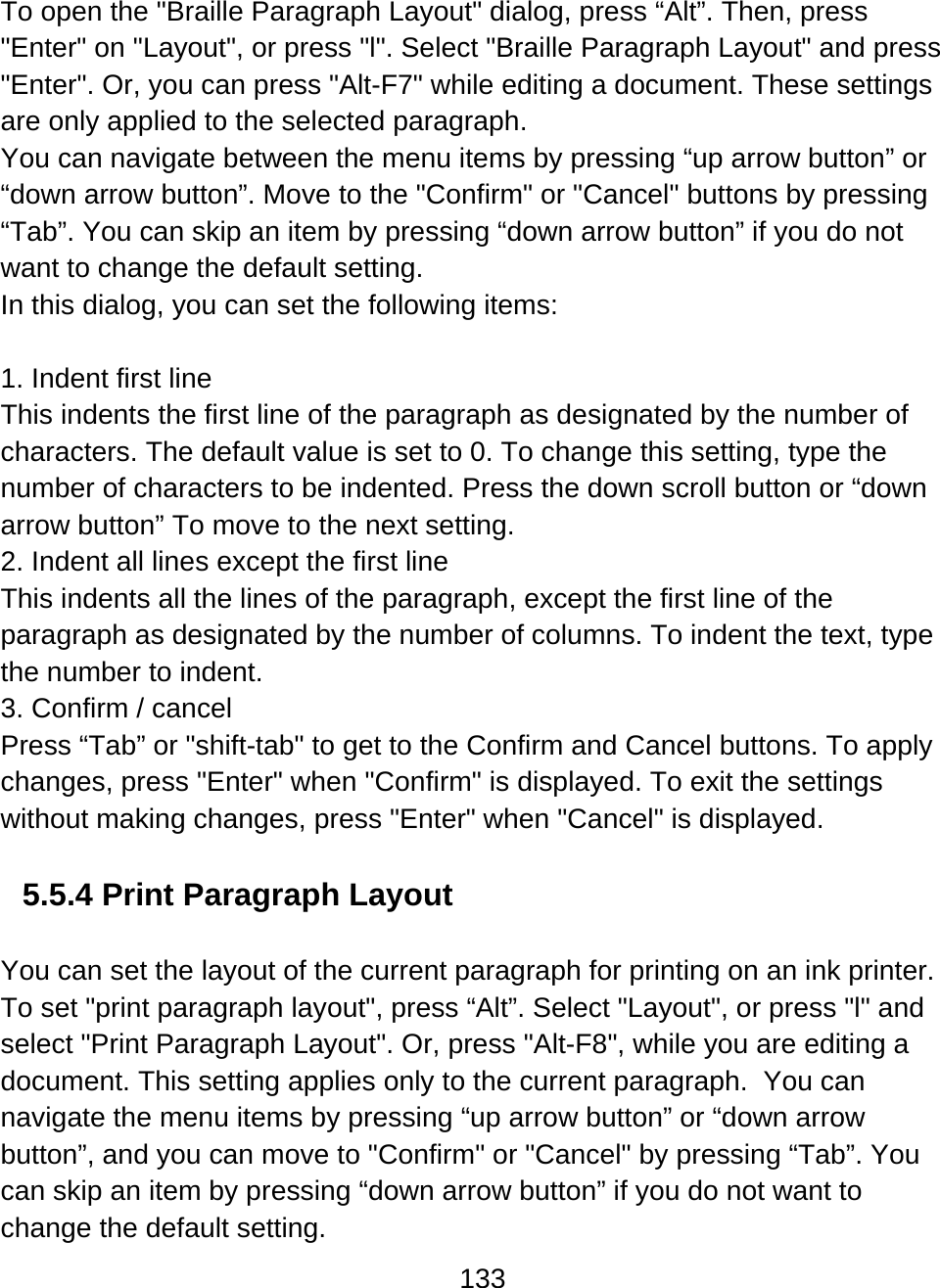 133  To open the &quot;Braille Paragraph Layout&quot; dialog, press “Alt”. Then, press &quot;Enter&quot; on &quot;Layout&quot;, or press &quot;l&quot;. Select &quot;Braille Paragraph Layout&quot; and press &quot;Enter&quot;. Or, you can press &quot;Alt-F7&quot; while editing a document. These settings are only applied to the selected paragraph.  You can navigate between the menu items by pressing “up arrow button” or “down arrow button”. Move to the &quot;Confirm&quot; or &quot;Cancel&quot; buttons by pressing “Tab”. You can skip an item by pressing “down arrow button” if you do not want to change the default setting. In this dialog, you can set the following items:   1. Indent first line This indents the first line of the paragraph as designated by the number of characters. The default value is set to 0. To change this setting, type the number of characters to be indented. Press the down scroll button or “down arrow button” To move to the next setting.  2. Indent all lines except the first line This indents all the lines of the paragraph, except the first line of the paragraph as designated by the number of columns. To indent the text, type the number to indent.  3. Confirm / cancel Press “Tab” or &quot;shift-tab&quot; to get to the Confirm and Cancel buttons. To apply changes, press &quot;Enter&quot; when &quot;Confirm&quot; is displayed. To exit the settings without making changes, press &quot;Enter&quot; when &quot;Cancel&quot; is displayed.   5.5.4 Print Paragraph Layout   You can set the layout of the current paragraph for printing on an ink printer. To set &quot;print paragraph layout&quot;, press “Alt”. Select &quot;Layout&quot;, or press &quot;l&quot; and select &quot;Print Paragraph Layout&quot;. Or, press &quot;Alt-F8&quot;, while you are editing a document. This setting applies only to the current paragraph.  You can navigate the menu items by pressing “up arrow button” or “down arrow button”, and you can move to &quot;Confirm&quot; or &quot;Cancel&quot; by pressing “Tab”. You can skip an item by pressing “down arrow button” if you do not want to change the default setting. 