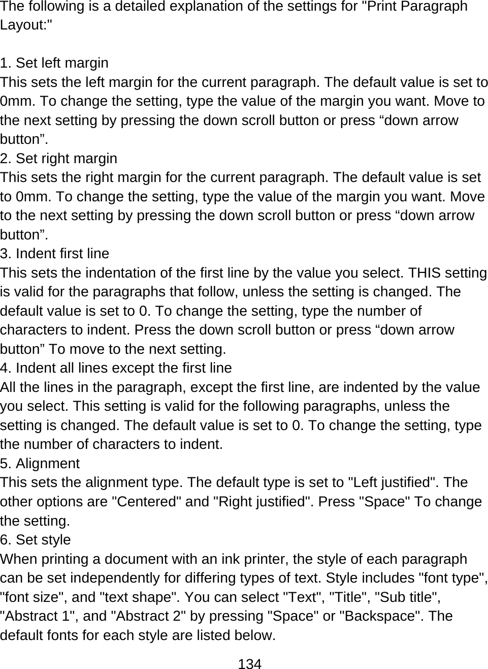 134  The following is a detailed explanation of the settings for &quot;Print Paragraph Layout:&quot;  1. Set left margin This sets the left margin for the current paragraph. The default value is set to 0mm. To change the setting, type the value of the margin you want. Move to the next setting by pressing the down scroll button or press “down arrow button”. 2. Set right margin This sets the right margin for the current paragraph. The default value is set to 0mm. To change the setting, type the value of the margin you want. Move to the next setting by pressing the down scroll button or press “down arrow button”. 3. Indent first line This sets the indentation of the first line by the value you select. THIS setting is valid for the paragraphs that follow, unless the setting is changed. The default value is set to 0. To change the setting, type the number of characters to indent. Press the down scroll button or press “down arrow button” To move to the next setting. 4. Indent all lines except the first line All the lines in the paragraph, except the first line, are indented by the value you select. This setting is valid for the following paragraphs, unless the setting is changed. The default value is set to 0. To change the setting, type the number of characters to indent. 5. Alignment This sets the alignment type. The default type is set to &quot;Left justified&quot;. The other options are &quot;Centered&quot; and &quot;Right justified&quot;. Press &quot;Space&quot; To change the setting. 6. Set style When printing a document with an ink printer, the style of each paragraph can be set independently for differing types of text. Style includes &quot;font type&quot;, &quot;font size&quot;, and &quot;text shape&quot;. You can select &quot;Text&quot;, &quot;Title&quot;, &quot;Sub title&quot;, &quot;Abstract 1&quot;, and &quot;Abstract 2&quot; by pressing &quot;Space&quot; or &quot;Backspace&quot;. The default fonts for each style are listed below. 