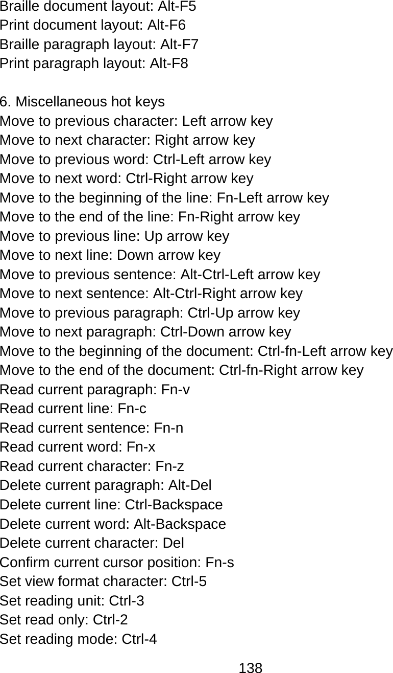 138  Braille document layout: Alt-F5 Print document layout: Alt-F6 Braille paragraph layout: Alt-F7 Print paragraph layout: Alt-F8  6. Miscellaneous hot keys Move to previous character: Left arrow key Move to next character: Right arrow key Move to previous word: Ctrl-Left arrow key Move to next word: Ctrl-Right arrow key Move to the beginning of the line: Fn-Left arrow key Move to the end of the line: Fn-Right arrow key Move to previous line: Up arrow key Move to next line: Down arrow key Move to previous sentence: Alt-Ctrl-Left arrow key Move to next sentence: Alt-Ctrl-Right arrow key Move to previous paragraph: Ctrl-Up arrow key  Move to next paragraph: Ctrl-Down arrow key Move to the beginning of the document: Ctrl-fn-Left arrow key Move to the end of the document: Ctrl-fn-Right arrow key Read current paragraph: Fn-v Read current line: Fn-c Read current sentence: Fn-n Read current word: Fn-x Read current character: Fn-z Delete current paragraph: Alt-Del Delete current line: Ctrl-Backspace Delete current word: Alt-Backspace Delete current character: Del Confirm current cursor position: Fn-s Set view format character: Ctrl-5 Set reading unit: Ctrl-3 Set read only: Ctrl-2 Set reading mode: Ctrl-4 