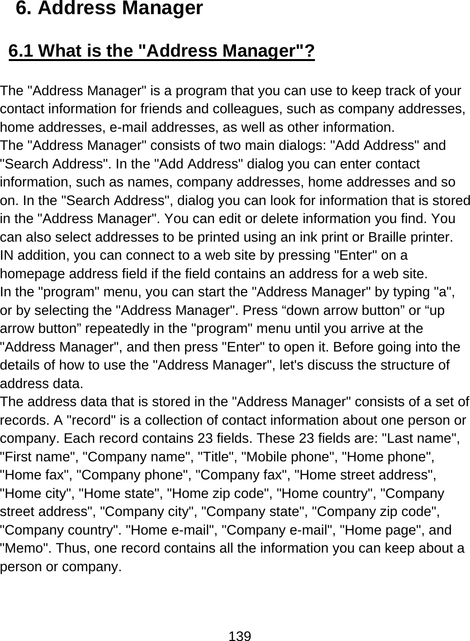139  6. Address Manager  6.1 What is the &quot;Address Manager&quot;?  The &quot;Address Manager&quot; is a program that you can use to keep track of your contact information for friends and colleagues, such as company addresses, home addresses, e-mail addresses, as well as other information. The &quot;Address Manager&quot; consists of two main dialogs: &quot;Add Address&quot; and &quot;Search Address&quot;. In the &quot;Add Address&quot; dialog you can enter contact information, such as names, company addresses, home addresses and so on. In the &quot;Search Address&quot;, dialog you can look for information that is stored in the &quot;Address Manager&quot;. You can edit or delete information you find. You can also select addresses to be printed using an ink print or Braille printer. IN addition, you can connect to a web site by pressing &quot;Enter&quot; on a homepage address field if the field contains an address for a web site.  In the &quot;program&quot; menu, you can start the &quot;Address Manager&quot; by typing &quot;a&quot;, or by selecting the &quot;Address Manager&quot;. Press “down arrow button” or “up arrow button” repeatedly in the &quot;program&quot; menu until you arrive at the &quot;Address Manager&quot;, and then press &quot;Enter&quot; to open it. Before going into the details of how to use the &quot;Address Manager&quot;, let&apos;s discuss the structure of address data. The address data that is stored in the &quot;Address Manager&quot; consists of a set of records. A &quot;record&quot; is a collection of contact information about one person or company. Each record contains 23 fields. These 23 fields are: &quot;Last name&quot;, &quot;First name&quot;, &quot;Company name&quot;, &quot;Title&quot;, &quot;Mobile phone&quot;, &quot;Home phone&quot;, &quot;Home fax&quot;, &quot;Company phone&quot;, &quot;Company fax&quot;, &quot;Home street address&quot;, &quot;Home city&quot;, &quot;Home state&quot;, &quot;Home zip code&quot;, &quot;Home country&quot;, &quot;Company street address&quot;, &quot;Company city&quot;, &quot;Company state&quot;, &quot;Company zip code&quot;, &quot;Company country&quot;. &quot;Home e-mail&quot;, &quot;Company e-mail&quot;, &quot;Home page&quot;, and &quot;Memo&quot;. Thus, one record contains all the information you can keep about a person or company.  
