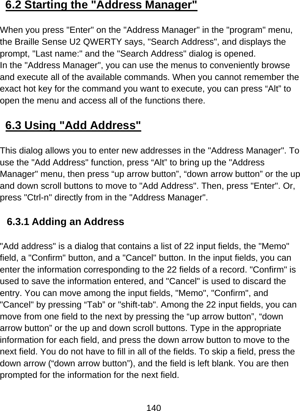 140  6.2 Starting the &quot;Address Manager&quot;  When you press &quot;Enter&quot; on the &quot;Address Manager&quot; in the &quot;program&quot; menu, the Braille Sense U2 QWERTY says, &quot;Search Address&quot;, and displays the prompt, &quot;Last name:&quot; and the &quot;Search Address&quot; dialog is opened. In the &quot;Address Manager&quot;, you can use the menus to conveniently browse and execute all of the available commands. When you cannot remember the exact hot key for the command you want to execute, you can press “Alt” to open the menu and access all of the functions there.  6.3 Using &quot;Add Address&quot;  This dialog allows you to enter new addresses in the &quot;Address Manager&quot;. To use the &quot;Add Address&quot; function, press “Alt” to bring up the &quot;Address Manager&quot; menu, then press “up arrow button”, “down arrow button” or the up and down scroll buttons to move to &quot;Add Address&quot;. Then, press &quot;Enter&quot;. Or, press &quot;Ctrl-n&quot; directly from in the &quot;Address Manager&quot;.   6.3.1 Adding an Address  &quot;Add address&quot; is a dialog that contains a list of 22 input fields, the &quot;Memo&quot; field, a &quot;Confirm&quot; button, and a &quot;Cancel&quot; button. In the input fields, you can enter the information corresponding to the 22 fields of a record. &quot;Confirm&quot; is used to save the information entered, and &quot;Cancel&quot; is used to discard the entry. You can move among the input fields, &quot;Memo&quot;, &quot;Confirm&quot;, and &quot;Cancel&quot; by pressing “Tab” or &quot;shift-tab&quot;. Among the 22 input fields, you can move from one field to the next by pressing the “up arrow button”, “down arrow button” or the up and down scroll buttons. Type in the appropriate information for each field, and press the down arrow button to move to the next field. You do not have to fill in all of the fields. To skip a field, press the down arrow (“down arrow button”), and the field is left blank. You are then prompted for the information for the next field. 