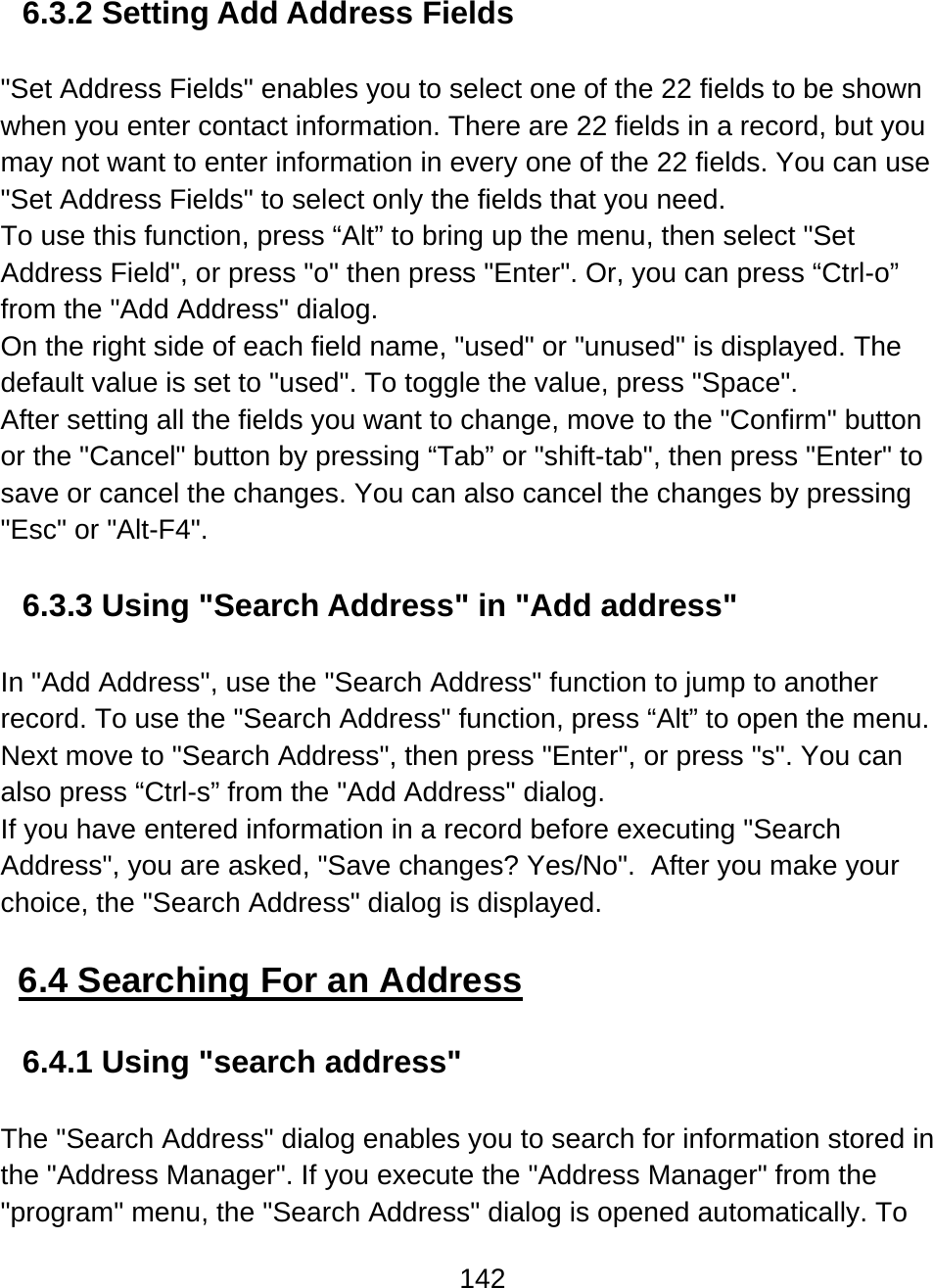 142  6.3.2 Setting Add Address Fields  &quot;Set Address Fields&quot; enables you to select one of the 22 fields to be shown when you enter contact information. There are 22 fields in a record, but you may not want to enter information in every one of the 22 fields. You can use &quot;Set Address Fields&quot; to select only the fields that you need. To use this function, press “Alt” to bring up the menu, then select &quot;Set Address Field&quot;, or press &quot;o&quot; then press &quot;Enter&quot;. Or, you can press “Ctrl-o” from the &quot;Add Address&quot; dialog. On the right side of each field name, &quot;used&quot; or &quot;unused&quot; is displayed. The default value is set to &quot;used&quot;. To toggle the value, press &quot;Space&quot;. After setting all the fields you want to change, move to the &quot;Confirm&quot; button or the &quot;Cancel&quot; button by pressing “Tab” or &quot;shift-tab&quot;, then press &quot;Enter&quot; to save or cancel the changes. You can also cancel the changes by pressing &quot;Esc&quot; or &quot;Alt-F4&quot;.  6.3.3 Using &quot;Search Address&quot; in &quot;Add address&quot;  In &quot;Add Address&quot;, use the &quot;Search Address&quot; function to jump to another record. To use the &quot;Search Address&quot; function, press “Alt” to open the menu. Next move to &quot;Search Address&quot;, then press &quot;Enter&quot;, or press &quot;s&quot;. You can also press “Ctrl-s” from the &quot;Add Address&quot; dialog. If you have entered information in a record before executing &quot;Search Address&quot;, you are asked, &quot;Save changes? Yes/No&quot;.  After you make your choice, the &quot;Search Address&quot; dialog is displayed.  6.4 Searching For an Address  6.4.1 Using &quot;search address&quot;  The &quot;Search Address&quot; dialog enables you to search for information stored in the &quot;Address Manager&quot;. If you execute the &quot;Address Manager&quot; from the &quot;program&quot; menu, the &quot;Search Address&quot; dialog is opened automatically. To 