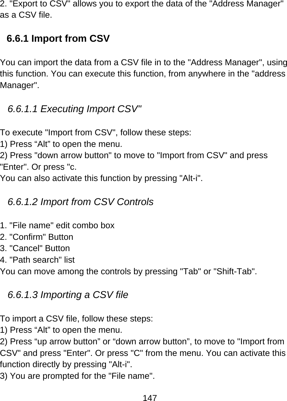 147  2. &quot;Export to CSV&quot; allows you to export the data of the &quot;Address Manager&quot; as a CSV file.  6.6.1 Import from CSV  You can import the data from a CSV file in to the &quot;Address Manager&quot;, using this function. You can execute this function, from anywhere in the &quot;address Manager&quot;.  6.6.1.1 Executing Import CSV&quot;  To execute &quot;Import from CSV&quot;, follow these steps: 1) Press “Alt” to open the menu. 2) Press &quot;down arrow button&quot; to move to &quot;Import from CSV&quot; and press &quot;Enter&quot;. Or press &quot;c. You can also activate this function by pressing &quot;Alt-i&quot;.  6.6.1.2 Import from CSV Controls  1. &quot;File name&quot; edit combo box 2. &quot;Confirm&quot; Button 3. &quot;Cancel&quot; Button 4. &quot;Path search&quot; list You can move among the controls by pressing &quot;Tab&quot; or &quot;Shift-Tab&quot;.  6.6.1.3 Importing a CSV file  To import a CSV file, follow these steps: 1) Press “Alt” to open the menu. 2) Press “up arrow button” or “down arrow button”, to move to &quot;Import from CSV&quot; and press &quot;Enter&quot;. Or press &quot;C&quot; from the menu. You can activate this function directly by pressing &quot;Alt-i&quot;. 3) You are prompted for the &quot;File name&quot;. 
