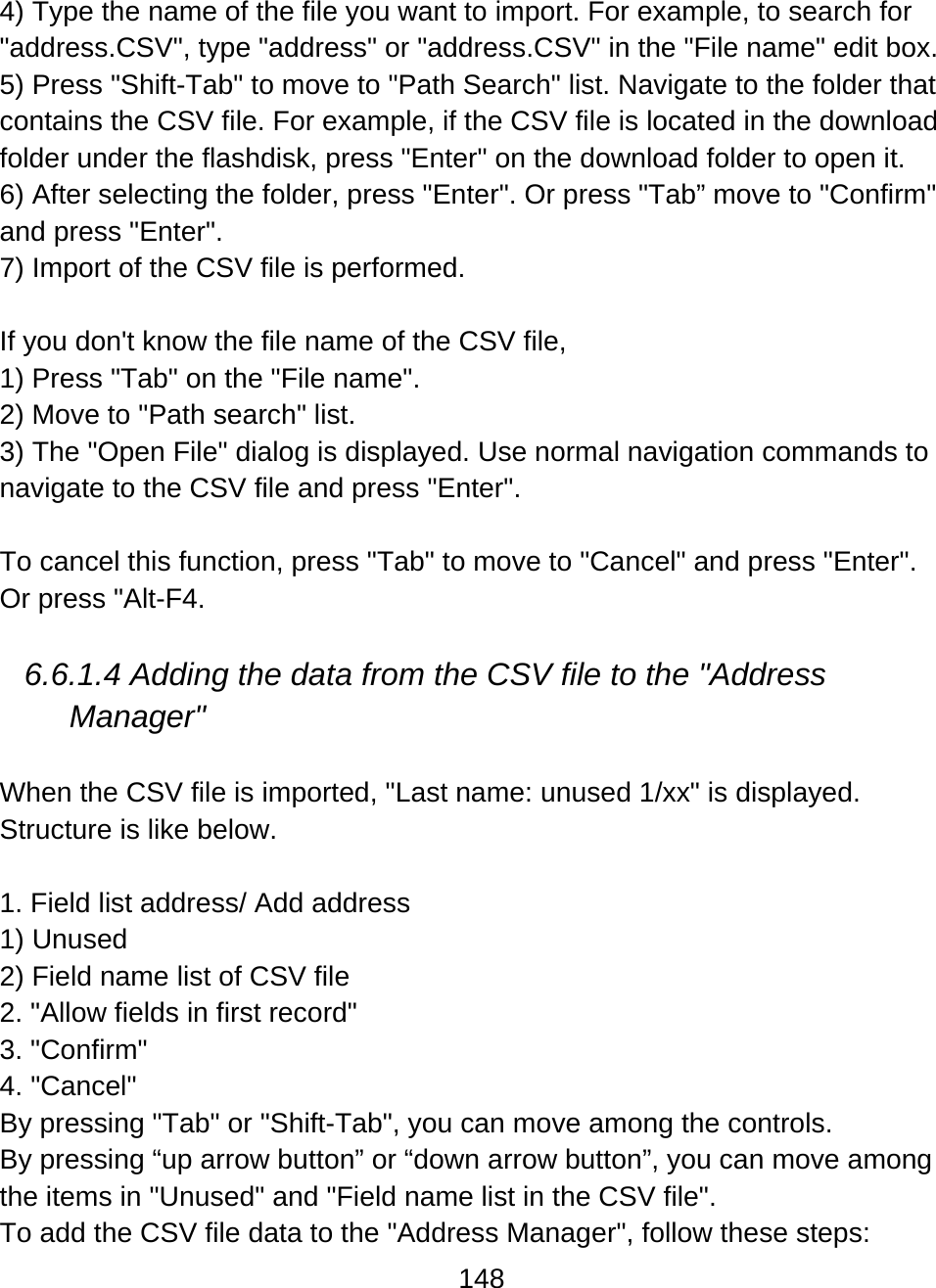 148  4) Type the name of the file you want to import. For example, to search for &quot;address.CSV&quot;, type &quot;address&quot; or &quot;address.CSV&quot; in the &quot;File name&quot; edit box. 5) Press &quot;Shift-Tab&quot; to move to &quot;Path Search&quot; list. Navigate to the folder that contains the CSV file. For example, if the CSV file is located in the download folder under the flashdisk, press &quot;Enter&quot; on the download folder to open it. 6) After selecting the folder, press &quot;Enter&quot;. Or press &quot;Tab” move to &quot;Confirm&quot; and press &quot;Enter&quot;. 7) Import of the CSV file is performed.  If you don&apos;t know the file name of the CSV file,  1) Press &quot;Tab&quot; on the &quot;File name&quot;. 2) Move to &quot;Path search&quot; list. 3) The &quot;Open File&quot; dialog is displayed. Use normal navigation commands to navigate to the CSV file and press &quot;Enter&quot;.   To cancel this function, press &quot;Tab&quot; to move to &quot;Cancel&quot; and press &quot;Enter&quot;. Or press &quot;Alt-F4.  6.6.1.4 Adding the data from the CSV file to the &quot;Address Manager&quot;  When the CSV file is imported, &quot;Last name: unused 1/xx&quot; is displayed.  Structure is like below.  1. Field list address/ Add address 1) Unused 2) Field name list of CSV file 2. &quot;Allow fields in first record&quot; 3. &quot;Confirm&quot; 4. &quot;Cancel&quot; By pressing &quot;Tab&quot; or &quot;Shift-Tab&quot;, you can move among the controls. By pressing “up arrow button” or “down arrow button”, you can move among the items in &quot;Unused&quot; and &quot;Field name list in the CSV file&quot;. To add the CSV file data to the &quot;Address Manager&quot;, follow these steps: 