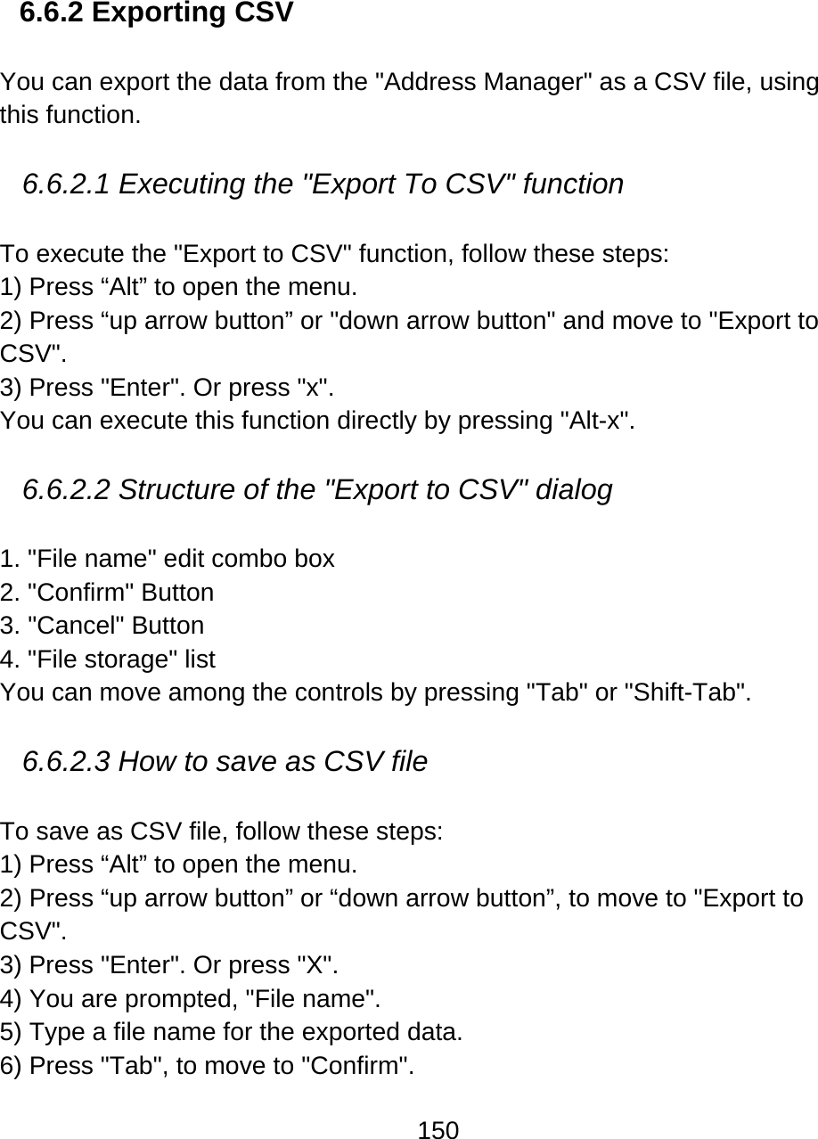 150   6.6.2 Exporting CSV  You can export the data from the &quot;Address Manager&quot; as a CSV file, using this function.   6.6.2.1 Executing the &quot;Export To CSV&quot; function  To execute the &quot;Export to CSV&quot; function, follow these steps: 1) Press “Alt” to open the menu. 2) Press “up arrow button” or &quot;down arrow button&quot; and move to &quot;Export to CSV&quot;. 3) Press &quot;Enter&quot;. Or press &quot;x&quot;. You can execute this function directly by pressing &quot;Alt-x&quot;.  6.6.2.2 Structure of the &quot;Export to CSV&quot; dialog   1. &quot;File name&quot; edit combo box 2. &quot;Confirm&quot; Button 3. &quot;Cancel&quot; Button 4. &quot;File storage&quot; list You can move among the controls by pressing &quot;Tab&quot; or &quot;Shift-Tab&quot;.  6.6.2.3 How to save as CSV file  To save as CSV file, follow these steps: 1) Press “Alt” to open the menu. 2) Press “up arrow button” or “down arrow button”, to move to &quot;Export to CSV&quot;. 3) Press &quot;Enter&quot;. Or press &quot;X&quot;. 4) You are prompted, &quot;File name&quot;.  5) Type a file name for the exported data. 6) Press &quot;Tab&quot;, to move to &quot;Confirm&quot;.  