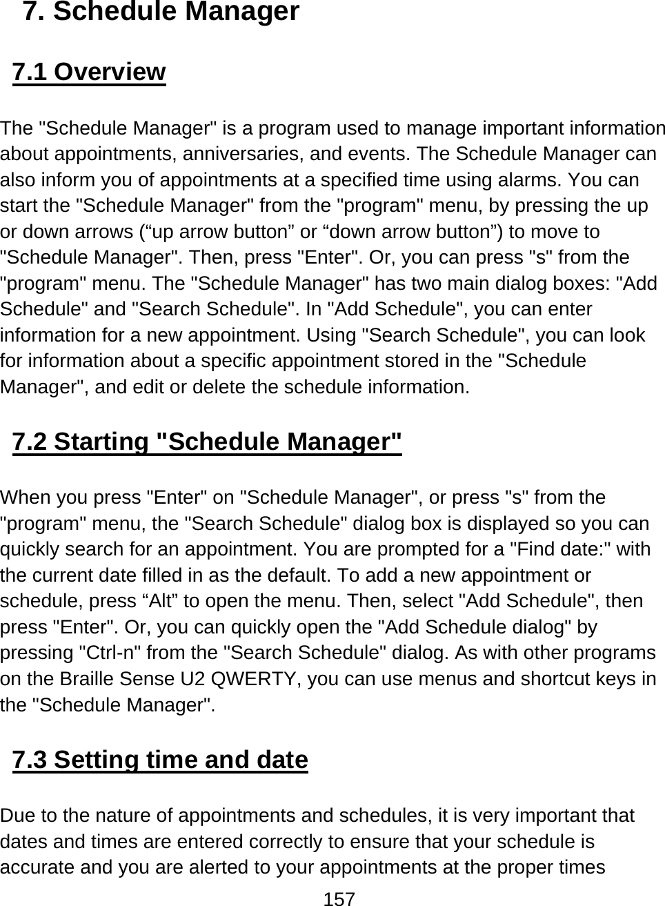 157  7. Schedule Manager  7.1 Overview  The &quot;Schedule Manager&quot; is a program used to manage important information about appointments, anniversaries, and events. The Schedule Manager can also inform you of appointments at a specified time using alarms. You can start the &quot;Schedule Manager&quot; from the &quot;program&quot; menu, by pressing the up or down arrows (“up arrow button” or “down arrow button”) to move to &quot;Schedule Manager&quot;. Then, press &quot;Enter&quot;. Or, you can press &quot;s&quot; from the &quot;program&quot; menu. The &quot;Schedule Manager&quot; has two main dialog boxes: &quot;Add Schedule&quot; and &quot;Search Schedule&quot;. In &quot;Add Schedule&quot;, you can enter information for a new appointment. Using &quot;Search Schedule&quot;, you can look for information about a specific appointment stored in the &quot;Schedule Manager&quot;, and edit or delete the schedule information.   7.2 Starting &quot;Schedule Manager&quot;  When you press &quot;Enter&quot; on &quot;Schedule Manager&quot;, or press &quot;s&quot; from the &quot;program&quot; menu, the &quot;Search Schedule&quot; dialog box is displayed so you can quickly search for an appointment. You are prompted for a &quot;Find date:&quot; with the current date filled in as the default. To add a new appointment or schedule, press “Alt” to open the menu. Then, select &quot;Add Schedule&quot;, then press &quot;Enter&quot;. Or, you can quickly open the &quot;Add Schedule dialog&quot; by pressing &quot;Ctrl-n&quot; from the &quot;Search Schedule&quot; dialog. As with other programs on the Braille Sense U2 QWERTY, you can use menus and shortcut keys in the &quot;Schedule Manager&quot;.   7.3 Setting time and date  Due to the nature of appointments and schedules, it is very important that dates and times are entered correctly to ensure that your schedule is accurate and you are alerted to your appointments at the proper times 