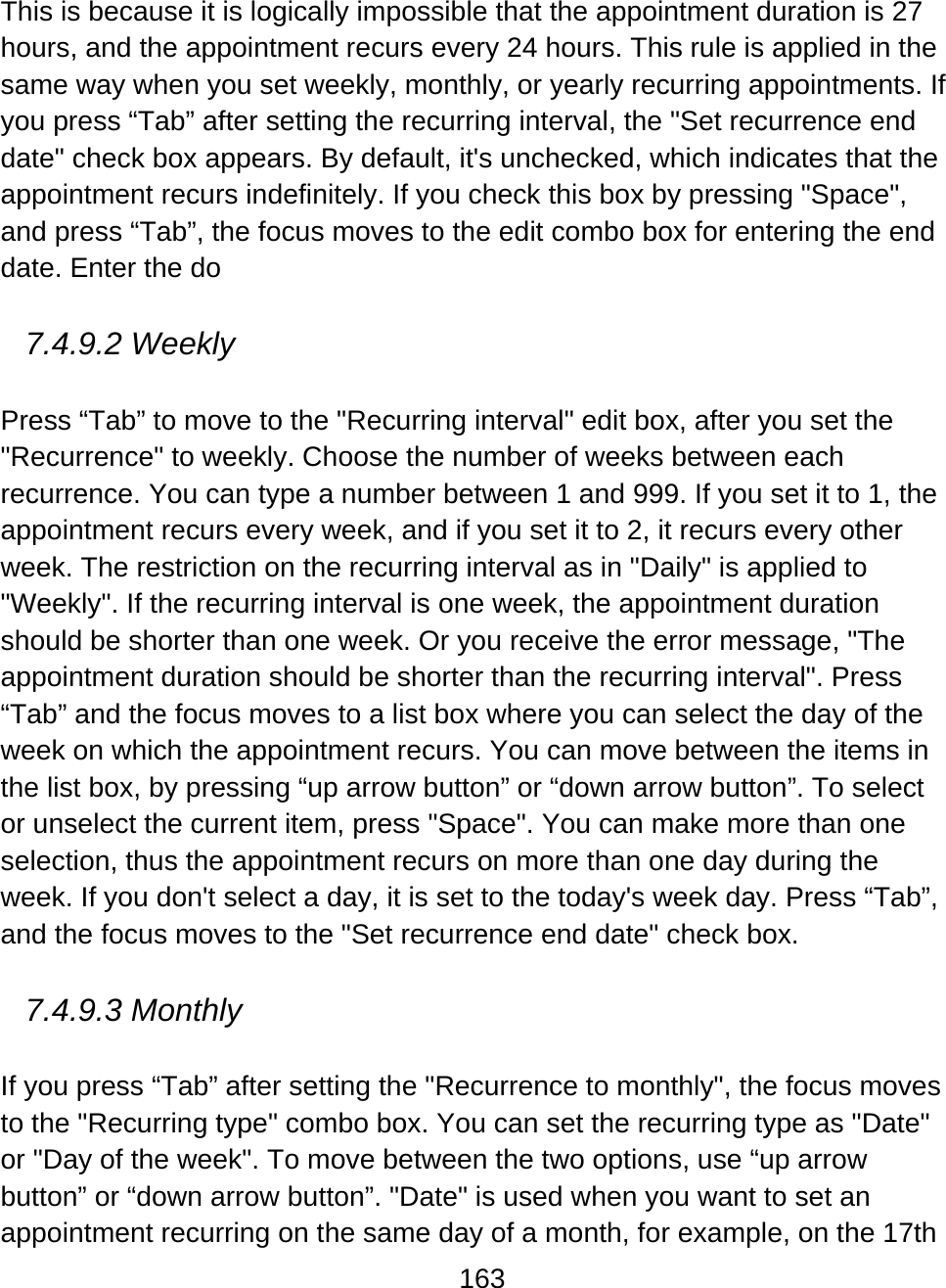 163  This is because it is logically impossible that the appointment duration is 27 hours, and the appointment recurs every 24 hours. This rule is applied in the same way when you set weekly, monthly, or yearly recurring appointments. If you press “Tab” after setting the recurring interval, the &quot;Set recurrence end date&quot; check box appears. By default, it&apos;s unchecked, which indicates that the appointment recurs indefinitely. If you check this box by pressing &quot;Space&quot;, and press “Tab”, the focus moves to the edit combo box for entering the end date. Enter the do  7.4.9.2 Weekly  Press “Tab” to move to the &quot;Recurring interval&quot; edit box, after you set the &quot;Recurrence&quot; to weekly. Choose the number of weeks between each recurrence. You can type a number between 1 and 999. If you set it to 1, the appointment recurs every week, and if you set it to 2, it recurs every other week. The restriction on the recurring interval as in &quot;Daily&quot; is applied to &quot;Weekly&quot;. If the recurring interval is one week, the appointment duration should be shorter than one week. Or you receive the error message, &quot;The appointment duration should be shorter than the recurring interval&quot;. Press “Tab” and the focus moves to a list box where you can select the day of the week on which the appointment recurs. You can move between the items in the list box, by pressing “up arrow button” or “down arrow button”. To select or unselect the current item, press &quot;Space&quot;. You can make more than one selection, thus the appointment recurs on more than one day during the week. If you don&apos;t select a day, it is set to the today&apos;s week day. Press “Tab”, and the focus moves to the &quot;Set recurrence end date&quot; check box.   7.4.9.3 Monthly  If you press “Tab” after setting the &quot;Recurrence to monthly&quot;, the focus moves to the &quot;Recurring type&quot; combo box. You can set the recurring type as &quot;Date&quot; or &quot;Day of the week&quot;. To move between the two options, use “up arrow button” or “down arrow button”. &quot;Date&quot; is used when you want to set an appointment recurring on the same day of a month, for example, on the 17th 