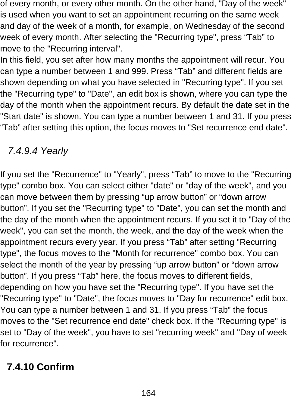 164  of every month, or every other month. On the other hand, &quot;Day of the week&quot; is used when you want to set an appointment recurring on the same week and day of the week of a month, for example, on Wednesday of the second week of every month. After selecting the &quot;Recurring type&quot;, press “Tab” to move to the &quot;Recurring interval&quot;.  In this field, you set after how many months the appointment will recur. You can type a number between 1 and 999. Press “Tab” and different fields are shown depending on what you have selected in &quot;Recurring type&quot;. If you set the &quot;Recurring type&quot; to &quot;Date&quot;, an edit box is shown, where you can type the day of the month when the appointment recurs. By default the date set in the &quot;Start date&quot; is shown. You can type a number between 1 and 31. If you press “Tab” after setting this option, the focus moves to &quot;Set recurrence end date&quot;.  7.4.9.4 Yearly  If you set the &quot;Recurrence&quot; to &quot;Yearly&quot;, press “Tab” to move to the &quot;Recurring type&quot; combo box. You can select either &quot;date&quot; or &quot;day of the week&quot;, and you can move between them by pressing “up arrow button” or “down arrow button”. If you set the &quot;Recurring type&quot; to &quot;Date&quot;, you can set the month and the day of the month when the appointment recurs. If you set it to &quot;Day of the week&quot;, you can set the month, the week, and the day of the week when the appointment recurs every year. If you press “Tab” after setting &quot;Recurring type&quot;, the focus moves to the &quot;Month for recurrence&quot; combo box. You can select the month of the year by pressing “up arrow button” or “down arrow button”. If you press “Tab” here, the focus moves to different fields, depending on how you have set the &quot;Recurring type&quot;. If you have set the &quot;Recurring type&quot; to &quot;Date&quot;, the focus moves to &quot;Day for recurrence&quot; edit box. You can type a number between 1 and 31. If you press “Tab” the focus moves to the &quot;Set recurrence end date&quot; check box. If the &quot;Recurring type&quot; is set to &quot;Day of the week&quot;, you have to set &quot;recurring week&quot; and &quot;Day of week for recurrence&quot;.   7.4.10 Confirm  