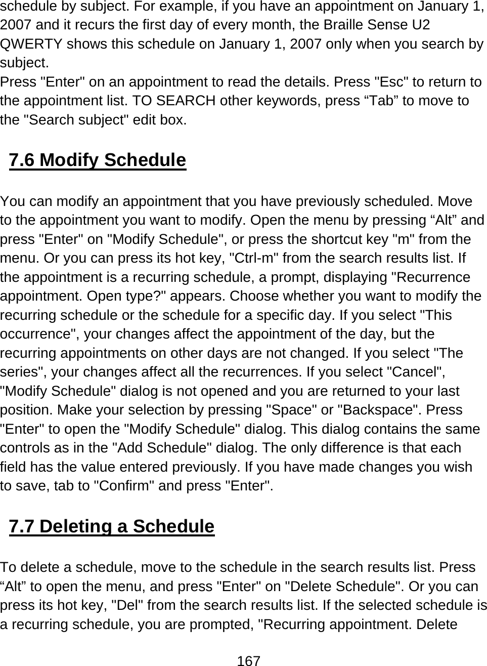 167  schedule by subject. For example, if you have an appointment on January 1, 2007 and it recurs the first day of every month, the Braille Sense U2 QWERTY shows this schedule on January 1, 2007 only when you search by subject. Press &quot;Enter&quot; on an appointment to read the details. Press &quot;Esc&quot; to return to the appointment list. TO SEARCH other keywords, press “Tab” to move to the &quot;Search subject&quot; edit box.  7.6 Modify Schedule  You can modify an appointment that you have previously scheduled. Move to the appointment you want to modify. Open the menu by pressing “Alt” and press &quot;Enter&quot; on &quot;Modify Schedule&quot;, or press the shortcut key &quot;m&quot; from the menu. Or you can press its hot key, &quot;Ctrl-m&quot; from the search results list. If the appointment is a recurring schedule, a prompt, displaying &quot;Recurrence appointment. Open type?&quot; appears. Choose whether you want to modify the recurring schedule or the schedule for a specific day. If you select &quot;This occurrence&quot;, your changes affect the appointment of the day, but the recurring appointments on other days are not changed. If you select &quot;The series&quot;, your changes affect all the recurrences. If you select &quot;Cancel&quot;, &quot;Modify Schedule&quot; dialog is not opened and you are returned to your last position. Make your selection by pressing &quot;Space&quot; or &quot;Backspace&quot;. Press &quot;Enter&quot; to open the &quot;Modify Schedule&quot; dialog. This dialog contains the same controls as in the &quot;Add Schedule&quot; dialog. The only difference is that each field has the value entered previously. If you have made changes you wish to save, tab to &quot;Confirm&quot; and press &quot;Enter&quot;.   7.7 Deleting a Schedule  To delete a schedule, move to the schedule in the search results list. Press “Alt” to open the menu, and press &quot;Enter&quot; on &quot;Delete Schedule&quot;. Or you can press its hot key, &quot;Del&quot; from the search results list. If the selected schedule is a recurring schedule, you are prompted, &quot;Recurring appointment. Delete 