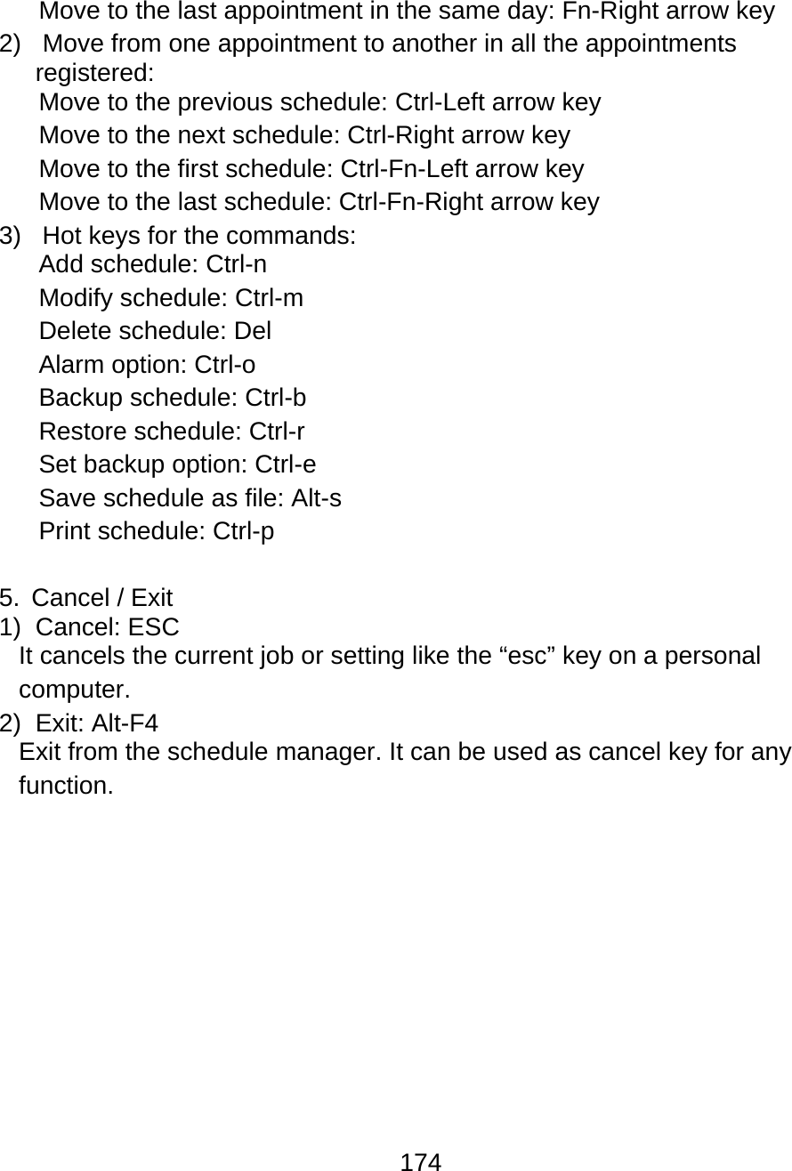 174  Move to the last appointment in the same day: Fn-Right arrow key 2)   Move from one appointment to another in all the appointments registered: Move to the previous schedule: Ctrl-Left arrow key Move to the next schedule: Ctrl-Right arrow key Move to the first schedule: Ctrl-Fn-Left arrow key Move to the last schedule: Ctrl-Fn-Right arrow key 3)   Hot keys for the commands: Add schedule: Ctrl-n Modify schedule: Ctrl-m Delete schedule: Del Alarm option: Ctrl-o  Backup schedule: Ctrl-b Restore schedule: Ctrl-r Set backup option: Ctrl-e Save schedule as file: Alt-s Print schedule: Ctrl-p  5. Cancel / Exit 1) Cancel: ESC It cancels the current job or setting like the “esc” key on a personal computer. 2) Exit: Alt-F4 Exit from the schedule manager. It can be used as cancel key for any function. 