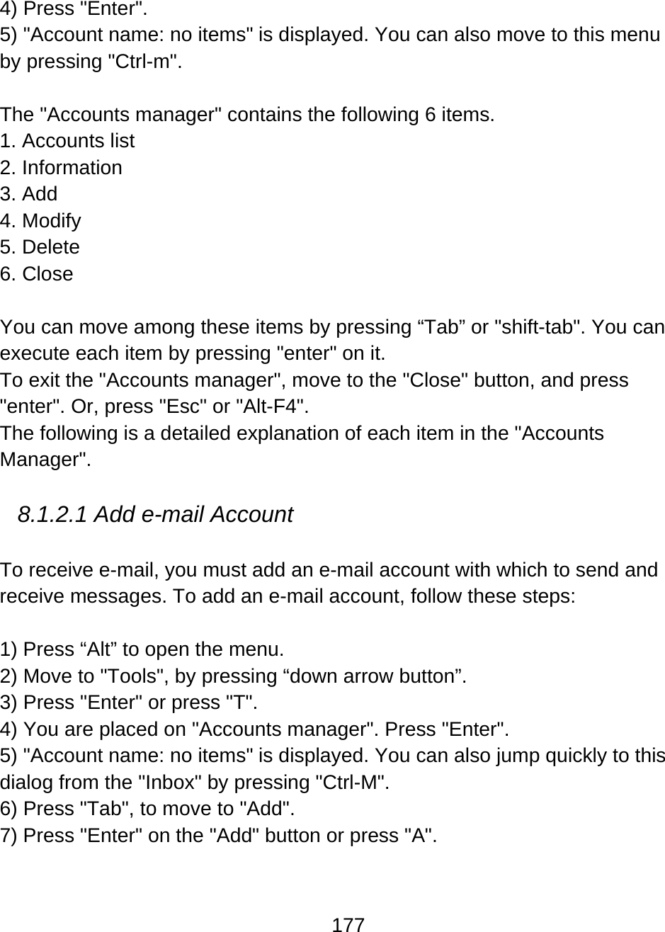 177  4) Press &quot;Enter&quot;. 5) &quot;Account name: no items&quot; is displayed. You can also move to this menu by pressing &quot;Ctrl-m&quot;.  The &quot;Accounts manager&quot; contains the following 6 items. 1. Accounts list 2. Information 3. Add 4. Modify 5. Delete 6. Close  You can move among these items by pressing “Tab” or &quot;shift-tab&quot;. You can execute each item by pressing &quot;enter&quot; on it. To exit the &quot;Accounts manager&quot;, move to the &quot;Close&quot; button, and press &quot;enter&quot;. Or, press &quot;Esc&quot; or &quot;Alt-F4&quot;.  The following is a detailed explanation of each item in the &quot;Accounts Manager&quot;.  8.1.2.1 Add e-mail Account  To receive e-mail, you must add an e-mail account with which to send and receive messages. To add an e-mail account, follow these steps:  1) Press “Alt” to open the menu. 2) Move to &quot;Tools&quot;, by pressing “down arrow button”. 3) Press &quot;Enter&quot; or press &quot;T&quot;. 4) You are placed on &quot;Accounts manager&quot;. Press &quot;Enter&quot;. 5) &quot;Account name: no items&quot; is displayed. You can also jump quickly to this dialog from the &quot;Inbox&quot; by pressing &quot;Ctrl-M&quot;. 6) Press &quot;Tab&quot;, to move to &quot;Add&quot;. 7) Press &quot;Enter&quot; on the &quot;Add&quot; button or press &quot;A&quot;. 