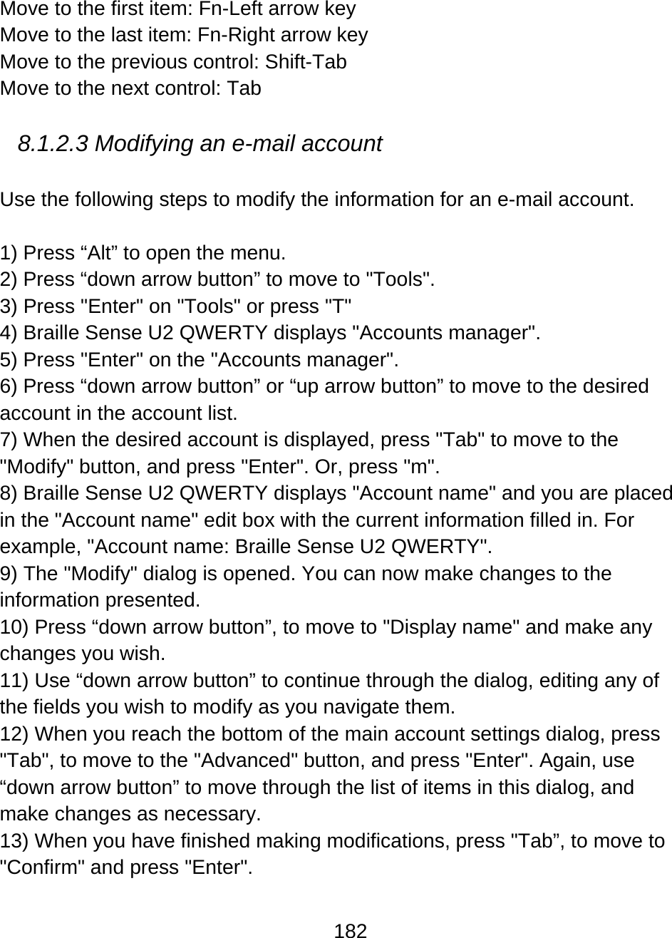 182  Move to the first item: Fn-Left arrow key Move to the last item: Fn-Right arrow key Move to the previous control: Shift-Tab Move to the next control: Tab  8.1.2.3 Modifying an e-mail account   Use the following steps to modify the information for an e-mail account.    1) Press “Alt” to open the menu. 2) Press “down arrow button” to move to &quot;Tools&quot;. 3) Press &quot;Enter&quot; on &quot;Tools&quot; or press &quot;T&quot; 4) Braille Sense U2 QWERTY displays &quot;Accounts manager&quot;. 5) Press &quot;Enter&quot; on the &quot;Accounts manager&quot;. 6) Press “down arrow button” or “up arrow button” to move to the desired account in the account list. 7) When the desired account is displayed, press &quot;Tab&quot; to move to the &quot;Modify&quot; button, and press &quot;Enter&quot;. Or, press &quot;m&quot;. 8) Braille Sense U2 QWERTY displays &quot;Account name&quot; and you are placed in the &quot;Account name&quot; edit box with the current information filled in. For example, &quot;Account name: Braille Sense U2 QWERTY&quot;. 9) The &quot;Modify&quot; dialog is opened. You can now make changes to the information presented.  10) Press “down arrow button”, to move to &quot;Display name&quot; and make any changes you wish.  11) Use “down arrow button” to continue through the dialog, editing any of the fields you wish to modify as you navigate them. 12) When you reach the bottom of the main account settings dialog, press &quot;Tab&quot;, to move to the &quot;Advanced&quot; button, and press &quot;Enter&quot;. Again, use “down arrow button” to move through the list of items in this dialog, and make changes as necessary. 13) When you have finished making modifications, press &quot;Tab”, to move to &quot;Confirm&quot; and press &quot;Enter&quot;. 