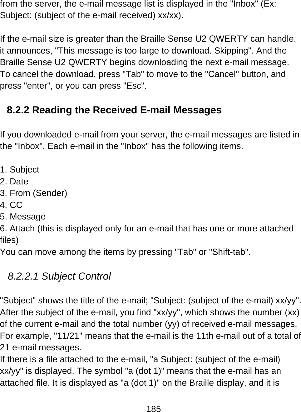 185  from the server, the e-mail message list is displayed in the &quot;Inbox&quot; (Ex: Subject: (subject of the e-mail received) xx/xx).  If the e-mail size is greater than the Braille Sense U2 QWERTY can handle, it announces, &quot;This message is too large to download. Skipping&quot;. And the Braille Sense U2 QWERTY begins downloading the next e-mail message.  To cancel the download, press &quot;Tab&quot; to move to the &quot;Cancel&quot; button, and press &quot;enter&quot;, or you can press &quot;Esc&quot;.  8.2.2 Reading the Received E-mail Messages  If you downloaded e-mail from your server, the e-mail messages are listed in the &quot;Inbox&quot;. Each e-mail in the &quot;Inbox&quot; has the following items.  1. Subject 2. Date 3. From (Sender) 4. CC 5. Message 6. Attach (this is displayed only for an e-mail that has one or more attached files) You can move among the items by pressing &quot;Tab&quot; or &quot;Shift-tab&quot;.   8.2.2.1 Subject Control  &quot;Subject&quot; shows the title of the e-mail; &quot;Subject: (subject of the e-mail) xx/yy&quot;. After the subject of the e-mail, you find &quot;xx/yy&quot;, which shows the number (xx) of the current e-mail and the total number (yy) of received e-mail messages. For example, &quot;11/21&quot; means that the e-mail is the 11th e-mail out of a total of 21 e-mail messages. If there is a file attached to the e-mail, &quot;a Subject: (subject of the e-mail) xx/yy&quot; is displayed. The symbol &quot;a (dot 1)&quot; means that the e-mail has an attached file. It is displayed as &quot;a (dot 1)&quot; on the Braille display, and it is 