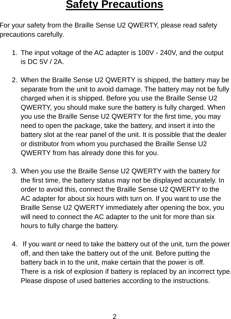 2  Safety Precautions  For your safety from the Braille Sense U2 QWERTY, please read safety precautions carefully.  1. The input voltage of the AC adapter is 100V - 240V, and the output is DC 5V / 2A.  2.  When the Braille Sense U2 QWERTY is shipped, the battery may be separate from the unit to avoid damage. The battery may not be fully charged when it is shipped. Before you use the Braille Sense U2 QWERTY, you should make sure the battery is fully charged. When you use the Braille Sense U2 QWERTY for the first time, you may need to open the package, take the battery, and insert it into the battery slot at the rear panel of the unit. It is possible that the dealer or distributor from whom you purchased the Braille Sense U2 QWERTY from has already done this for you.  3.  When you use the Braille Sense U2 QWERTY with the battery for the first time, the battery status may not be displayed accurately. In order to avoid this, connect the Braille Sense U2 QWERTY to the AC adapter for about six hours with turn on. If you want to use the Braille Sense U2 QWERTY immediately after opening the box, you will need to connect the AC adapter to the unit for more than six hours to fully charge the battery.  4.   If you want or need to take the battery out of the unit, turn the power off, and then take the battery out of the unit. Before putting the battery back in to the unit, make certain that the power is off. There is a risk of explosion if battery is replaced by an incorrect type. Please dispose of used batteries according to the instructions.  