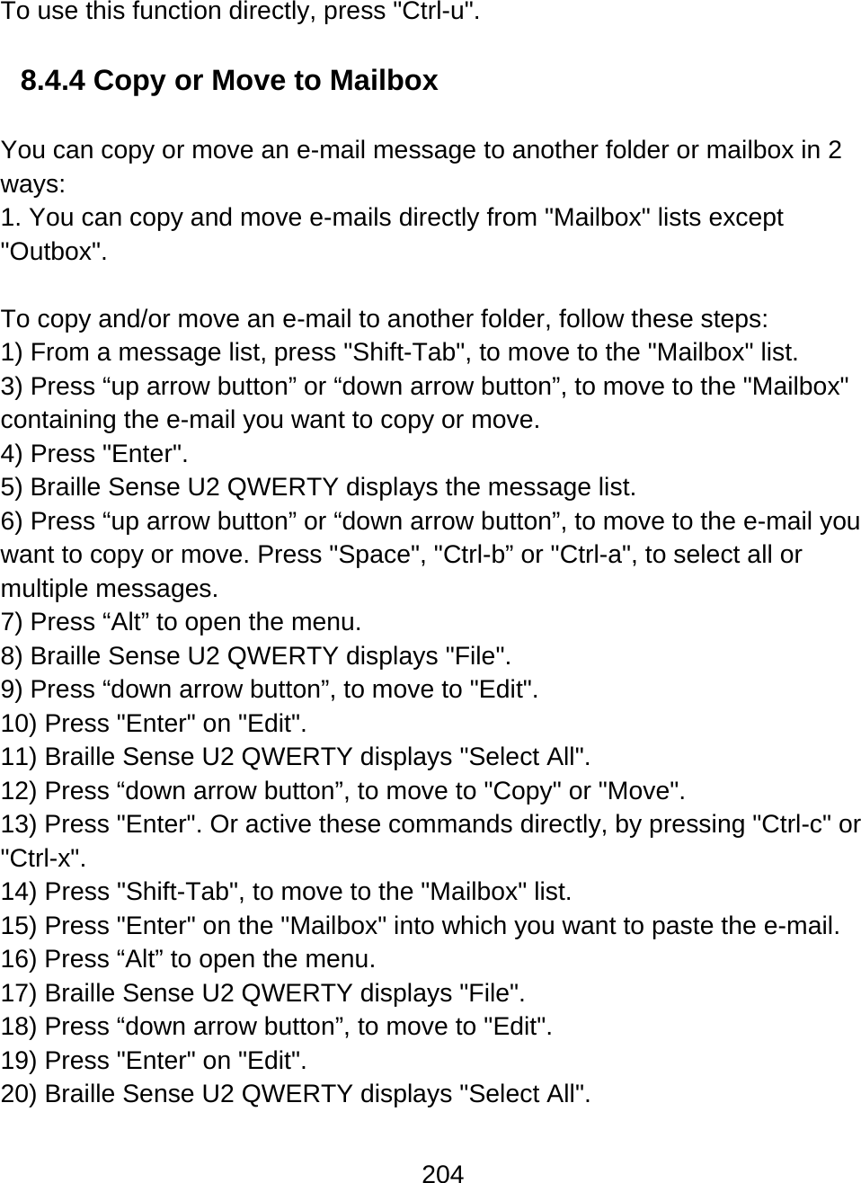 204  To use this function directly, press &quot;Ctrl-u&quot;.  8.4.4 Copy or Move to Mailbox  You can copy or move an e-mail message to another folder or mailbox in 2 ways: 1. You can copy and move e-mails directly from &quot;Mailbox&quot; lists except &quot;Outbox&quot;.  To copy and/or move an e-mail to another folder, follow these steps: 1) From a message list, press &quot;Shift-Tab&quot;, to move to the &quot;Mailbox&quot; list. 3) Press “up arrow button” or “down arrow button”, to move to the &quot;Mailbox&quot; containing the e-mail you want to copy or move. 4) Press &quot;Enter&quot;. 5) Braille Sense U2 QWERTY displays the message list. 6) Press “up arrow button” or “down arrow button”, to move to the e-mail you want to copy or move. Press &quot;Space&quot;, &quot;Ctrl-b” or &quot;Ctrl-a&quot;, to select all or multiple messages.  7) Press “Alt” to open the menu.  8) Braille Sense U2 QWERTY displays &quot;File&quot;. 9) Press “down arrow button”, to move to &quot;Edit&quot;. 10) Press &quot;Enter&quot; on &quot;Edit&quot;. 11) Braille Sense U2 QWERTY displays &quot;Select All&quot;. 12) Press “down arrow button”, to move to &quot;Copy&quot; or &quot;Move&quot;.  13) Press &quot;Enter&quot;. Or active these commands directly, by pressing &quot;Ctrl-c&quot; or &quot;Ctrl-x&quot;.  14) Press &quot;Shift-Tab&quot;, to move to the &quot;Mailbox&quot; list. 15) Press &quot;Enter&quot; on the &quot;Mailbox&quot; into which you want to paste the e-mail. 16) Press “Alt” to open the menu. 17) Braille Sense U2 QWERTY displays &quot;File&quot;. 18) Press “down arrow button”, to move to &quot;Edit&quot;. 19) Press &quot;Enter&quot; on &quot;Edit&quot;. 20) Braille Sense U2 QWERTY displays &quot;Select All&quot;. 
