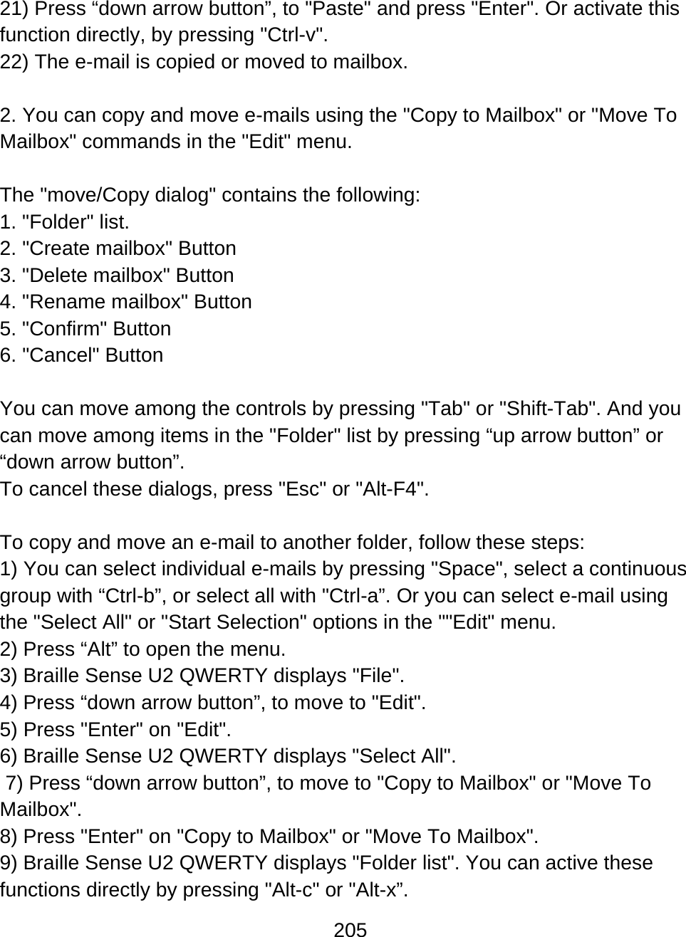 205  21) Press “down arrow button”, to &quot;Paste&quot; and press &quot;Enter&quot;. Or activate this function directly, by pressing &quot;Ctrl-v&quot;. 22) The e-mail is copied or moved to mailbox.  2. You can copy and move e-mails using the &quot;Copy to Mailbox&quot; or &quot;Move To Mailbox&quot; commands in the &quot;Edit&quot; menu.  The &quot;move/Copy dialog&quot; contains the following: 1. &quot;Folder&quot; list. 2. &quot;Create mailbox&quot; Button 3. &quot;Delete mailbox&quot; Button 4. &quot;Rename mailbox&quot; Button 5. &quot;Confirm&quot; Button 6. &quot;Cancel&quot; Button  You can move among the controls by pressing &quot;Tab&quot; or &quot;Shift-Tab&quot;. And you can move among items in the &quot;Folder&quot; list by pressing “up arrow button” or “down arrow button”.  To cancel these dialogs, press &quot;Esc&quot; or &quot;Alt-F4&quot;.  To copy and move an e-mail to another folder, follow these steps: 1) You can select individual e-mails by pressing &quot;Space&quot;, select a continuous group with “Ctrl-b”, or select all with &quot;Ctrl-a”. Or you can select e-mail using the &quot;Select All&quot; or &quot;Start Selection&quot; options in the &quot;&quot;Edit&quot; menu. 2) Press “Alt” to open the menu. 3) Braille Sense U2 QWERTY displays &quot;File&quot;. 4) Press “down arrow button”, to move to &quot;Edit&quot;. 5) Press &quot;Enter&quot; on &quot;Edit&quot;. 6) Braille Sense U2 QWERTY displays &quot;Select All&quot;.  7) Press “down arrow button”, to move to &quot;Copy to Mailbox&quot; or &quot;Move To Mailbox&quot;. 8) Press &quot;Enter&quot; on &quot;Copy to Mailbox&quot; or &quot;Move To Mailbox&quot;. 9) Braille Sense U2 QWERTY displays &quot;Folder list&quot;. You can active these functions directly by pressing &quot;Alt-c&quot; or &quot;Alt-x”. 
