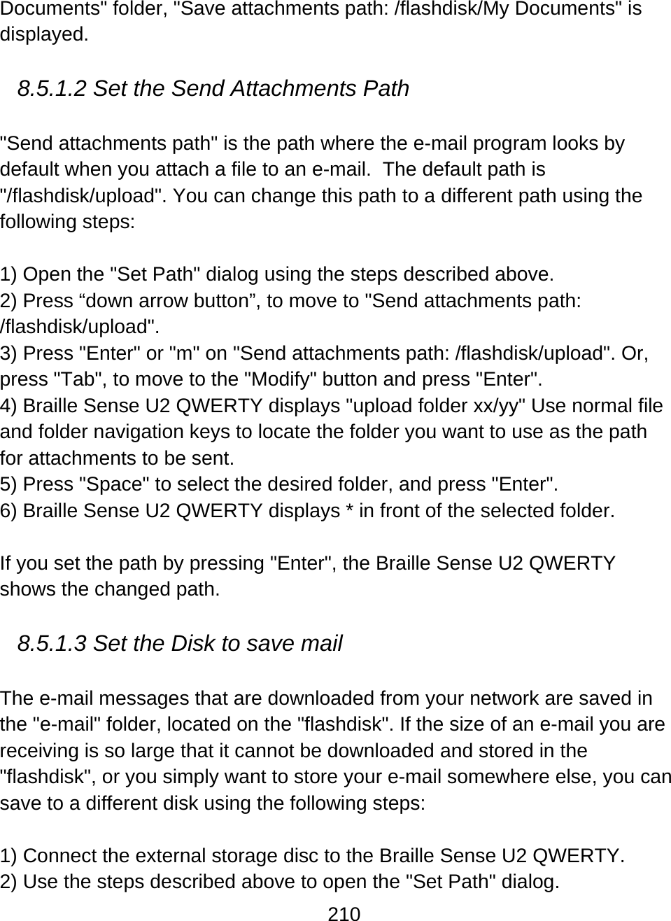 210  Documents&quot; folder, &quot;Save attachments path: /flashdisk/My Documents&quot; is displayed.  8.5.1.2 Set the Send Attachments Path  &quot;Send attachments path&quot; is the path where the e-mail program looks by default when you attach a file to an e-mail.  The default path is &quot;/flashdisk/upload&quot;. You can change this path to a different path using the following steps:  1) Open the &quot;Set Path&quot; dialog using the steps described above. 2) Press “down arrow button”, to move to &quot;Send attachments path: /flashdisk/upload&quot;. 3) Press &quot;Enter&quot; or &quot;m&quot; on &quot;Send attachments path: /flashdisk/upload&quot;. Or, press &quot;Tab&quot;, to move to the &quot;Modify&quot; button and press &quot;Enter&quot;. 4) Braille Sense U2 QWERTY displays &quot;upload folder xx/yy&quot; Use normal file and folder navigation keys to locate the folder you want to use as the path for attachments to be sent.  5) Press &quot;Space&quot; to select the desired folder, and press &quot;Enter&quot;.  6) Braille Sense U2 QWERTY displays * in front of the selected folder.  If you set the path by pressing &quot;Enter&quot;, the Braille Sense U2 QWERTY shows the changed path.   8.5.1.3 Set the Disk to save mail  The e-mail messages that are downloaded from your network are saved in the &quot;e-mail&quot; folder, located on the &quot;flashdisk&quot;. If the size of an e-mail you are receiving is so large that it cannot be downloaded and stored in the &quot;flashdisk&quot;, or you simply want to store your e-mail somewhere else, you can save to a different disk using the following steps:  1) Connect the external storage disc to the Braille Sense U2 QWERTY. 2) Use the steps described above to open the &quot;Set Path&quot; dialog. 