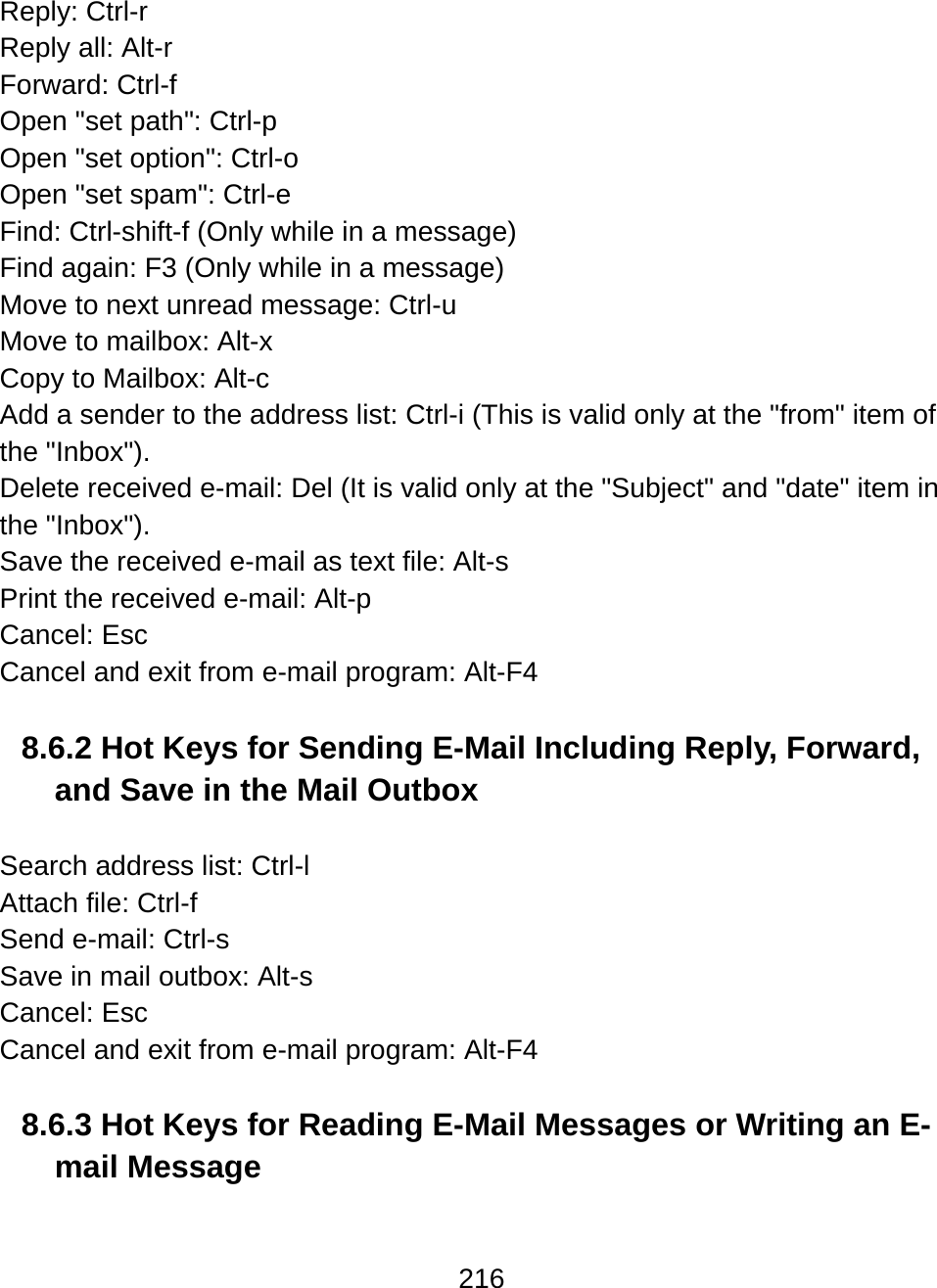 216  Reply: Ctrl-r Reply all: Alt-r Forward: Ctrl-f Open &quot;set path&quot;: Ctrl-p Open &quot;set option&quot;: Ctrl-o  Open &quot;set spam&quot;: Ctrl-e  Find: Ctrl-shift-f (Only while in a message) Find again: F3 (Only while in a message) Move to next unread message: Ctrl-u Move to mailbox: Alt-x Copy to Mailbox: Alt-c Add a sender to the address list: Ctrl-i (This is valid only at the &quot;from&quot; item of the &quot;Inbox&quot;). Delete received e-mail: Del (It is valid only at the &quot;Subject&quot; and &quot;date&quot; item in the &quot;Inbox&quot;). Save the received e-mail as text file: Alt-s Print the received e-mail: Alt-p Cancel: Esc Cancel and exit from e-mail program: Alt-F4  8.6.2 Hot Keys for Sending E-Mail Including Reply, Forward, and Save in the Mail Outbox  Search address list: Ctrl-l Attach file: Ctrl-f  Send e-mail: Ctrl-s Save in mail outbox: Alt-s Cancel: Esc Cancel and exit from e-mail program: Alt-F4  8.6.3 Hot Keys for Reading E-Mail Messages or Writing an E-mail Message  