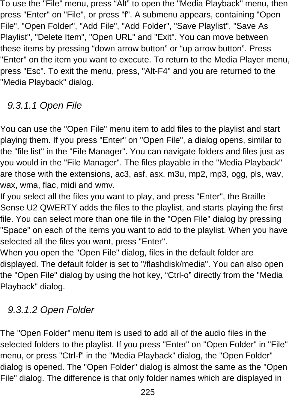 225  To use the &quot;File&quot; menu, press “Alt” to open the &quot;Media Playback&quot; menu, then press &quot;Enter&quot; on &quot;File&quot;, or press &quot;f&quot;. A submenu appears, containing &quot;Open File&quot;, &quot;Open Folder&quot;, &quot;Add File&quot;, &quot;Add Folder&quot;, &quot;Save Playlist&quot;, &quot;Save As Playlist&quot;, &quot;Delete Item&quot;, &quot;Open URL&quot; and &quot;Exit&quot;. You can move between these items by pressing “down arrow button” or “up arrow button”. Press &quot;Enter&quot; on the item you want to execute. To return to the Media Player menu, press &quot;Esc&quot;. To exit the menu, press, &quot;Alt-F4&quot; and you are returned to the &quot;Media Playback&quot; dialog.  9.3.1.1 Open File  You can use the &quot;Open File&quot; menu item to add files to the playlist and start playing them. If you press &quot;Enter&quot; on &quot;Open File&quot;, a dialog opens, similar to the &quot;file list&quot; in the &quot;File Manager&quot;. You can navigate folders and files just as you would in the &quot;File Manager&quot;. The files playable in the &quot;Media Playback&quot; are those with the extensions, ac3, asf, asx, m3u, mp2, mp3, ogg, pls, wav, wax, wma, flac, midi and wmv.  If you select all the files you want to play, and press &quot;Enter&quot;, the Braille Sense U2 QWERTY adds the files to the playlist, and starts playing the first file. You can select more than one file in the &quot;Open File&quot; dialog by pressing &quot;Space&quot; on each of the items you want to add to the playlist. When you have selected all the files you want, press &quot;Enter&quot;.  When you open the &quot;Open File&quot; dialog, files in the default folder are displayed. The default folder is set to &quot;/flashdisk/media&quot;. You can also open the &quot;Open File&quot; dialog by using the hot key, “Ctrl-o” directly from the &quot;Media Playback&quot; dialog.  9.3.1.2 Open Folder  The &quot;Open Folder&quot; menu item is used to add all of the audio files in the selected folders to the playlist. If you press &quot;Enter&quot; on &quot;Open Folder&quot; in &quot;File&quot; menu, or press &quot;Ctrl-f&quot; in the &quot;Media Playback&quot; dialog, the &quot;Open Folder&quot; dialog is opened. The &quot;Open Folder&quot; dialog is almost the same as the &quot;Open File&quot; dialog. The difference is that only folder names which are displayed in 