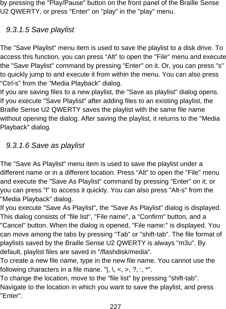 227  by pressing the &quot;Play/Pause&quot; button on the front panel of the Braille Sense U2 QWERTY, or press &quot;Enter&quot; on &quot;play&quot; in the &quot;play&quot; menu.   9.3.1.5 Save playlist  The &quot;Save Playlist&quot; menu item is used to save the playlist to a disk drive. To access this function, you can press “Alt” to open the &quot;File&quot; menu and execute the &quot;Save Playlist&quot; command by pressing &quot;Enter&quot; on it. Or, you can press &quot;s&quot; to quickly jump to and execute it from within the menu. You can also press &quot;Ctrl-s&quot; from the &quot;Media Playback&quot; dialog. If you are saving files to a new playlist, the &quot;Save as playlist&quot; dialog opens.  If you execute &quot;Save Playlist&quot; after adding files to an existing playlist, the Braille Sense U2 QWERTY saves the playlist with the same file name without opening the dialog. After saving the playlist, it returns to the &quot;Media Playback&quot; dialog.  9.3.1.6 Save as playlist  The &quot;Save As Playlist&quot; menu item is used to save the playlist under a different name or in a different location. Press “Alt” to open the &quot;File&quot; menu and execute the &quot;Save As Playlist&quot; command by pressing &quot;Enter&quot; on it; or you can press &quot;l&quot; to access it quickly. You can also press &quot;Alt-s&quot; from the &quot;Media Playback&quot; dialog.  If you execute &quot;Save As Playlist&quot;, the &quot;Save As Playlist&quot; dialog is displayed. This dialog consists of &quot;file list&quot;, &quot;File name&quot;, a &quot;Confirm&quot; button, and a &quot;Cancel&quot; button. When the dialog is opened, &quot;File name:&quot; is displayed. You can move among the tabs by pressing “Tab” or &quot;shift-tab&quot;. The file format of playlists saved by the Braille Sense U2 QWERTY is always &quot;m3u&quot;. By default, playlist files are saved in &quot;/flashdisk/media&quot;. To create a new file name, type in the new file name. You cannot use the following characters in a file mane. &quot;|, \, &lt;, &gt;, ?, :, *&quot;. To change the location, move to the &quot;file list&quot; by pressing &quot;shift-tab&quot;. Navigate to the location in which you want to save the playlist, and press &quot;Enter&quot;. 