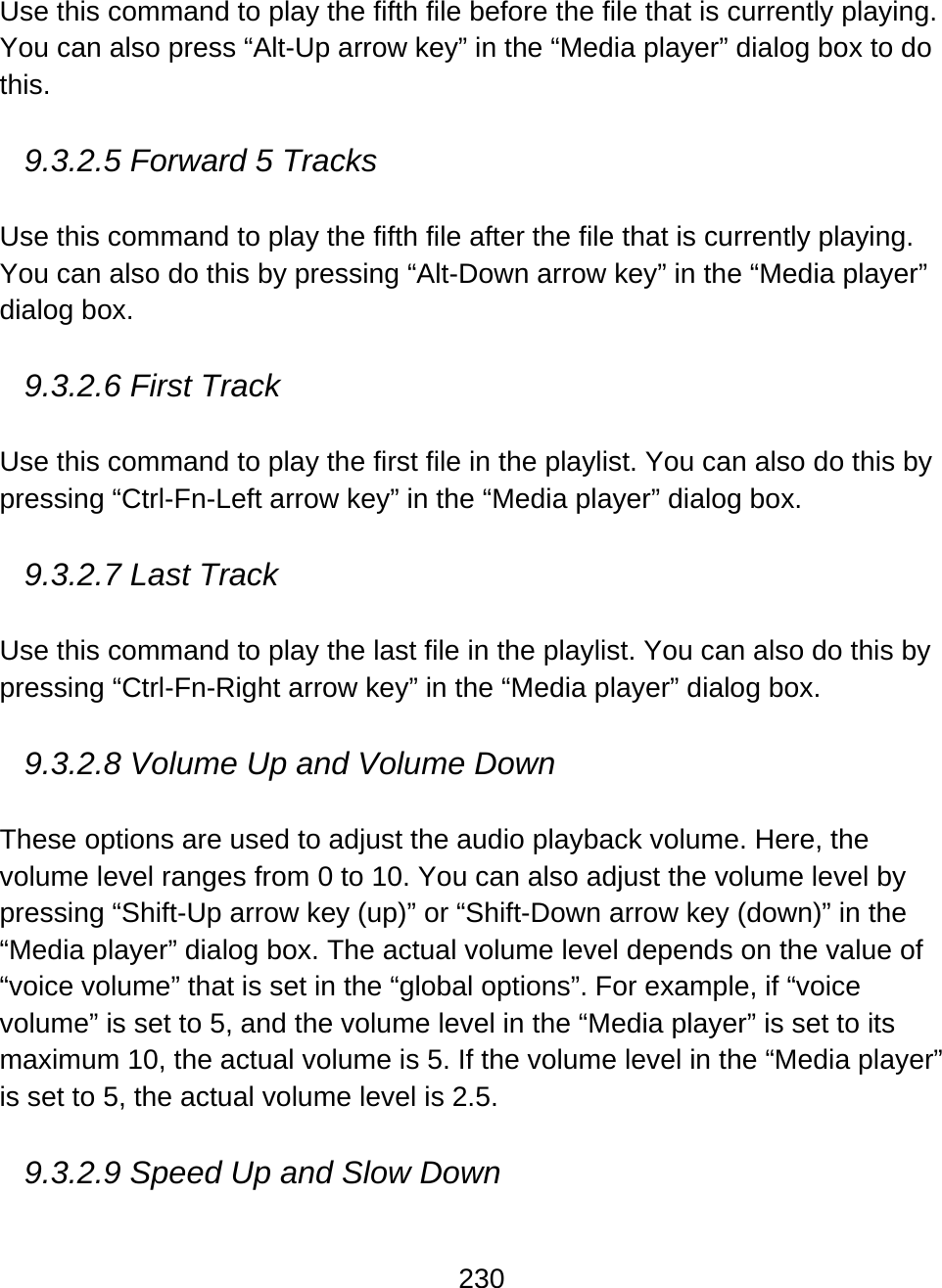 230  Use this command to play the fifth file before the file that is currently playing. You can also press “Alt-Up arrow key” in the “Media player” dialog box to do this.  9.3.2.5 Forward 5 Tracks  Use this command to play the fifth file after the file that is currently playing. You can also do this by pressing “Alt-Down arrow key” in the “Media player” dialog box.  9.3.2.6 First Track  Use this command to play the first file in the playlist. You can also do this by pressing “Ctrl-Fn-Left arrow key” in the “Media player” dialog box.  9.3.2.7 Last Track   Use this command to play the last file in the playlist. You can also do this by pressing “Ctrl-Fn-Right arrow key” in the “Media player” dialog box.  9.3.2.8 Volume Up and Volume Down  These options are used to adjust the audio playback volume. Here, the volume level ranges from 0 to 10. You can also adjust the volume level by pressing “Shift-Up arrow key (up)” or “Shift-Down arrow key (down)” in the “Media player” dialog box. The actual volume level depends on the value of “voice volume” that is set in the “global options”. For example, if “voice volume” is set to 5, and the volume level in the “Media player” is set to its maximum 10, the actual volume is 5. If the volume level in the “Media player” is set to 5, the actual volume level is 2.5.  9.3.2.9 Speed Up and Slow Down  