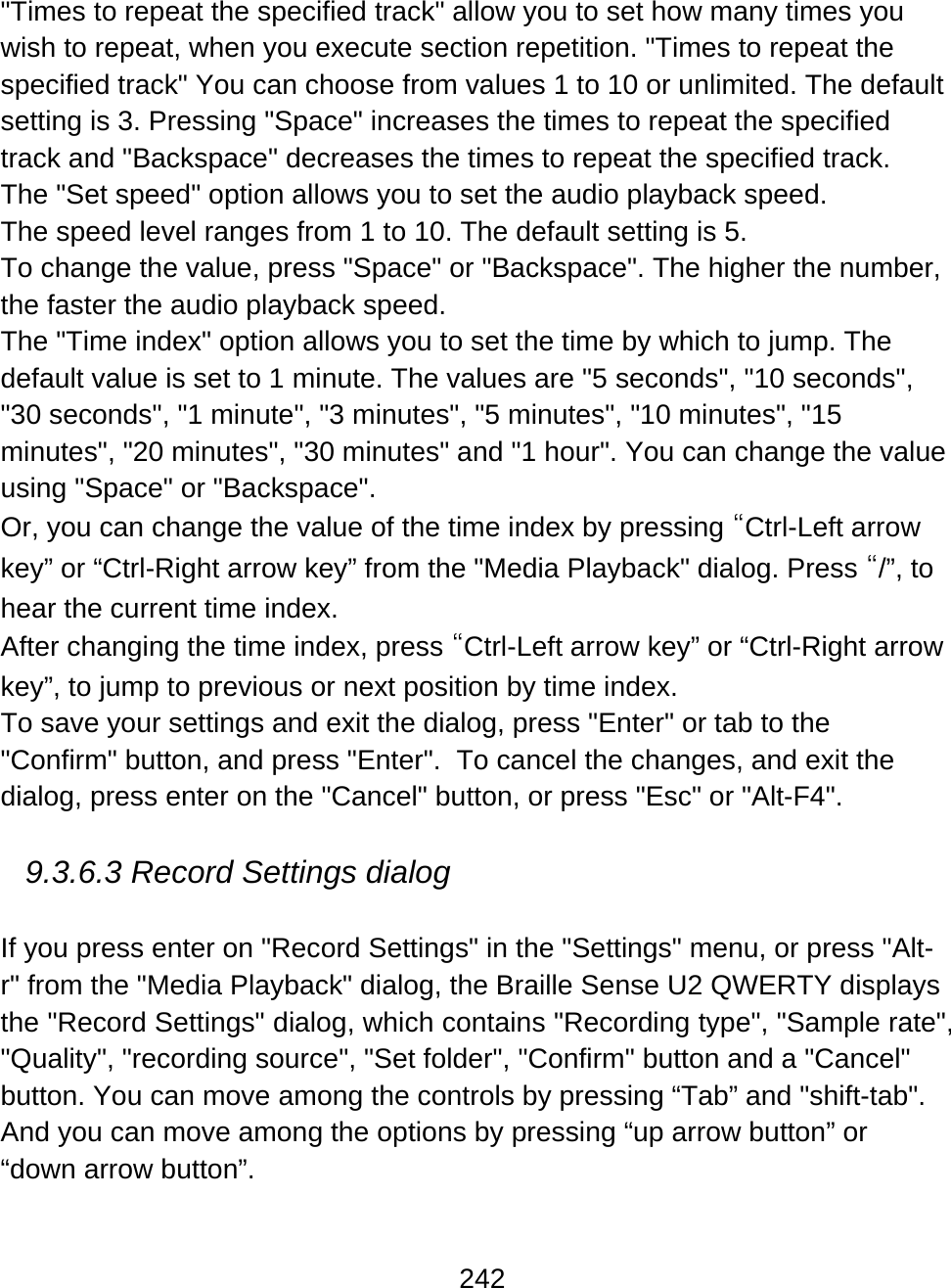 242  &quot;Times to repeat the specified track&quot; allow you to set how many times you wish to repeat, when you execute section repetition. &quot;Times to repeat the specified track&quot; You can choose from values 1 to 10 or unlimited. The default setting is 3. Pressing &quot;Space&quot; increases the times to repeat the specified track and &quot;Backspace&quot; decreases the times to repeat the specified track. The &quot;Set speed&quot; option allows you to set the audio playback speed. The speed level ranges from 1 to 10. The default setting is 5. To change the value, press &quot;Space&quot; or &quot;Backspace&quot;. The higher the number, the faster the audio playback speed.  The &quot;Time index&quot; option allows you to set the time by which to jump. The default value is set to 1 minute. The values are &quot;5 seconds&quot;, &quot;10 seconds&quot;, &quot;30 seconds&quot;, &quot;1 minute&quot;, &quot;3 minutes&quot;, &quot;5 minutes&quot;, &quot;10 minutes&quot;, &quot;15 minutes&quot;, &quot;20 minutes&quot;, &quot;30 minutes&quot; and &quot;1 hour&quot;. You can change the value using &quot;Space&quot; or &quot;Backspace&quot;.  Or, you can change the value of the time index by pressing “Ctrl-Left arrow key” or “Ctrl-Right arrow key” from the &quot;Media Playback&quot; dialog. Press “/”, to hear the current time index. After changing the time index, press “Ctrl-Left arrow key” or “Ctrl-Right arrow key”, to jump to previous or next position by time index.  To save your settings and exit the dialog, press &quot;Enter&quot; or tab to the &quot;Confirm&quot; button, and press &quot;Enter&quot;.  To cancel the changes, and exit the dialog, press enter on the &quot;Cancel&quot; button, or press &quot;Esc&quot; or &quot;Alt-F4&quot;.  9.3.6.3 Record Settings dialog   If you press enter on &quot;Record Settings&quot; in the &quot;Settings&quot; menu, or press &quot;Alt-r&quot; from the &quot;Media Playback&quot; dialog, the Braille Sense U2 QWERTY displays the &quot;Record Settings&quot; dialog, which contains &quot;Recording type&quot;, &quot;Sample rate&quot;, &quot;Quality&quot;, &quot;recording source&quot;, &quot;Set folder&quot;, &quot;Confirm&quot; button and a &quot;Cancel&quot; button. You can move among the controls by pressing “Tab” and &quot;shift-tab&quot;. And you can move among the options by pressing “up arrow button” or “down arrow button”. 