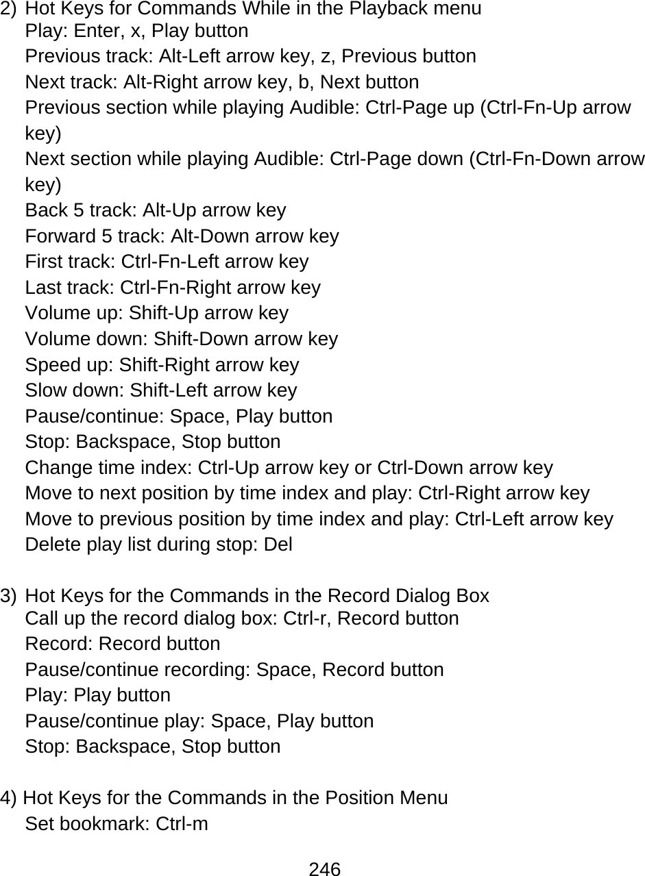 246   2) Hot Keys for Commands While in the Playback menu Play: Enter, x, Play button Previous track: Alt-Left arrow key, z, Previous button Next track: Alt-Right arrow key, b, Next button Previous section while playing Audible: Ctrl-Page up (Ctrl-Fn-Up arrow key) Next section while playing Audible: Ctrl-Page down (Ctrl-Fn-Down arrow key)  Back 5 track: Alt-Up arrow key Forward 5 track: Alt-Down arrow key First track: Ctrl-Fn-Left arrow key Last track: Ctrl-Fn-Right arrow key Volume up: Shift-Up arrow key Volume down: Shift-Down arrow key  Speed up: Shift-Right arrow key Slow down: Shift-Left arrow key Pause/continue: Space, Play button Stop: Backspace, Stop button Change time index: Ctrl-Up arrow key or Ctrl-Down arrow key Move to next position by time index and play: Ctrl-Right arrow key Move to previous position by time index and play: Ctrl-Left arrow key Delete play list during stop: Del  3) Hot Keys for the Commands in the Record Dialog Box Call up the record dialog box: Ctrl-r, Record button Record: Record button Pause/continue recording: Space, Record button Play: Play button Pause/continue play: Space, Play button Stop: Backspace, Stop button  4) Hot Keys for the Commands in the Position Menu Set bookmark: Ctrl-m  