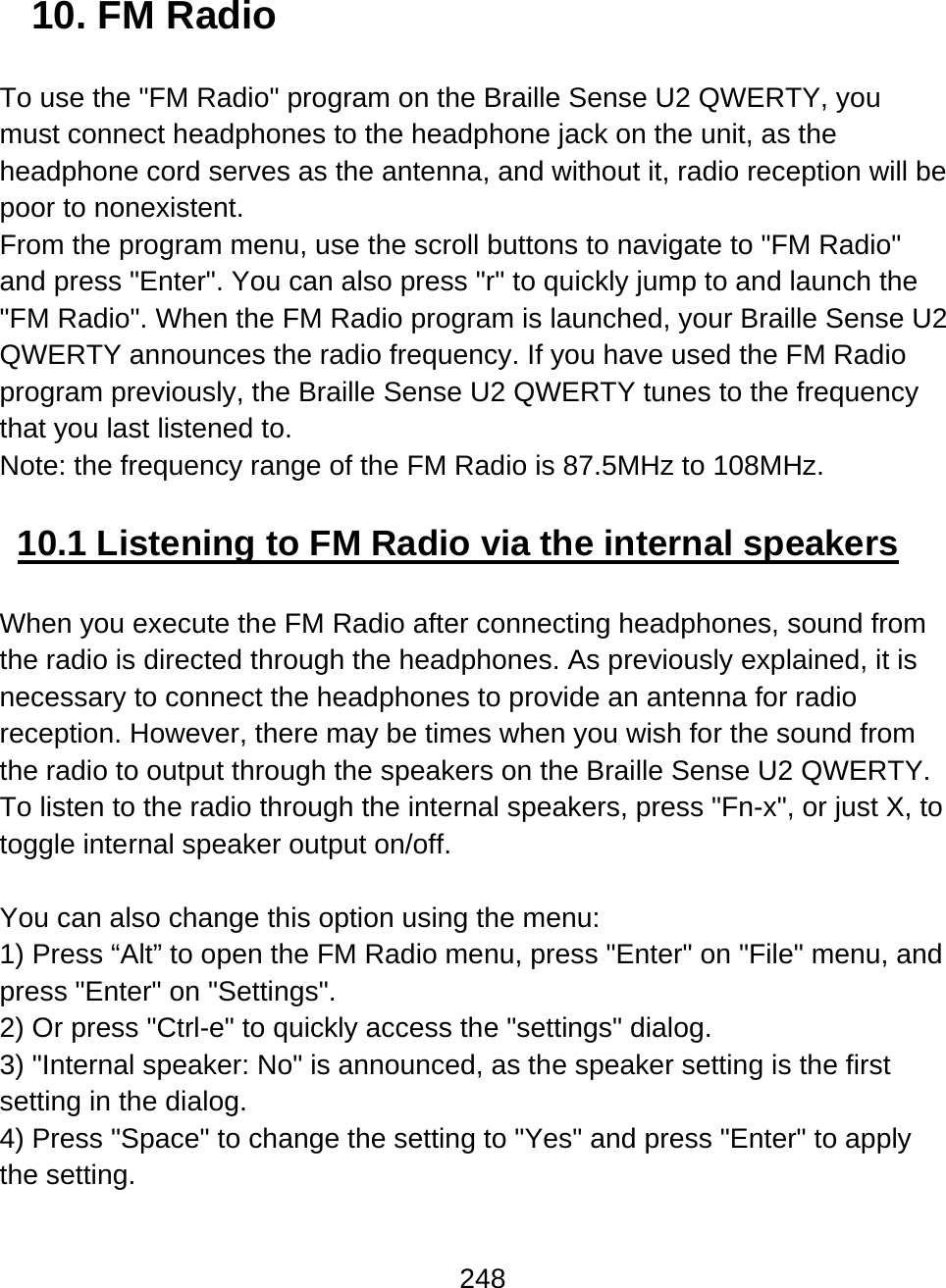 248  10. FM Radio  To use the &quot;FM Radio&quot; program on the Braille Sense U2 QWERTY, you must connect headphones to the headphone jack on the unit, as the headphone cord serves as the antenna, and without it, radio reception will be poor to nonexistent.  From the program menu, use the scroll buttons to navigate to &quot;FM Radio&quot; and press &quot;Enter&quot;. You can also press &quot;r&quot; to quickly jump to and launch the &quot;FM Radio&quot;. When the FM Radio program is launched, your Braille Sense U2 QWERTY announces the radio frequency. If you have used the FM Radio program previously, the Braille Sense U2 QWERTY tunes to the frequency that you last listened to. Note: the frequency range of the FM Radio is 87.5MHz to 108MHz.  10.1 Listening to FM Radio via the internal speakers  When you execute the FM Radio after connecting headphones, sound from the radio is directed through the headphones. As previously explained, it is necessary to connect the headphones to provide an antenna for radio reception. However, there may be times when you wish for the sound from the radio to output through the speakers on the Braille Sense U2 QWERTY. To listen to the radio through the internal speakers, press &quot;Fn-x&quot;, or just X, to toggle internal speaker output on/off.   You can also change this option using the menu:  1) Press “Alt” to open the FM Radio menu, press &quot;Enter&quot; on &quot;File&quot; menu, and press &quot;Enter&quot; on &quot;Settings&quot;. 2) Or press &quot;Ctrl-e&quot; to quickly access the &quot;settings&quot; dialog. 3) &quot;Internal speaker: No&quot; is announced, as the speaker setting is the first setting in the dialog. 4) Press &quot;Space&quot; to change the setting to &quot;Yes&quot; and press &quot;Enter&quot; to apply the setting.  