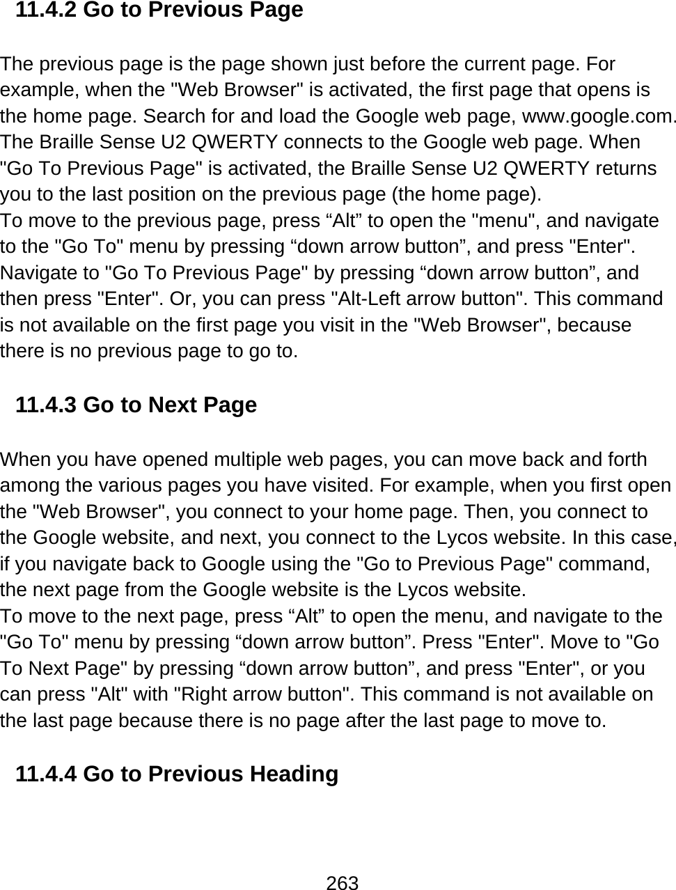 263   11.4.2 Go to Previous Page   The previous page is the page shown just before the current page. For example, when the &quot;Web Browser&quot; is activated, the first page that opens is the home page. Search for and load the Google web page, www.google.com. The Braille Sense U2 QWERTY connects to the Google web page. When &quot;Go To Previous Page&quot; is activated, the Braille Sense U2 QWERTY returns you to the last position on the previous page (the home page).  To move to the previous page, press “Alt” to open the &quot;menu&quot;, and navigate to the &quot;Go To&quot; menu by pressing “down arrow button”, and press &quot;Enter&quot;. Navigate to &quot;Go To Previous Page&quot; by pressing “down arrow button”, and then press &quot;Enter&quot;. Or, you can press &quot;Alt-Left arrow button&quot;. This command is not available on the first page you visit in the &quot;Web Browser&quot;, because there is no previous page to go to.  11.4.3 Go to Next Page  When you have opened multiple web pages, you can move back and forth among the various pages you have visited. For example, when you first open the &quot;Web Browser&quot;, you connect to your home page. Then, you connect to the Google website, and next, you connect to the Lycos website. In this case, if you navigate back to Google using the &quot;Go to Previous Page&quot; command, the next page from the Google website is the Lycos website.  To move to the next page, press “Alt” to open the menu, and navigate to the &quot;Go To&quot; menu by pressing “down arrow button”. Press &quot;Enter&quot;. Move to &quot;Go To Next Page&quot; by pressing “down arrow button”, and press &quot;Enter&quot;, or you can press &quot;Alt&quot; with &quot;Right arrow button&quot;. This command is not available on the last page because there is no page after the last page to move to.  11.4.4 Go to Previous Heading  