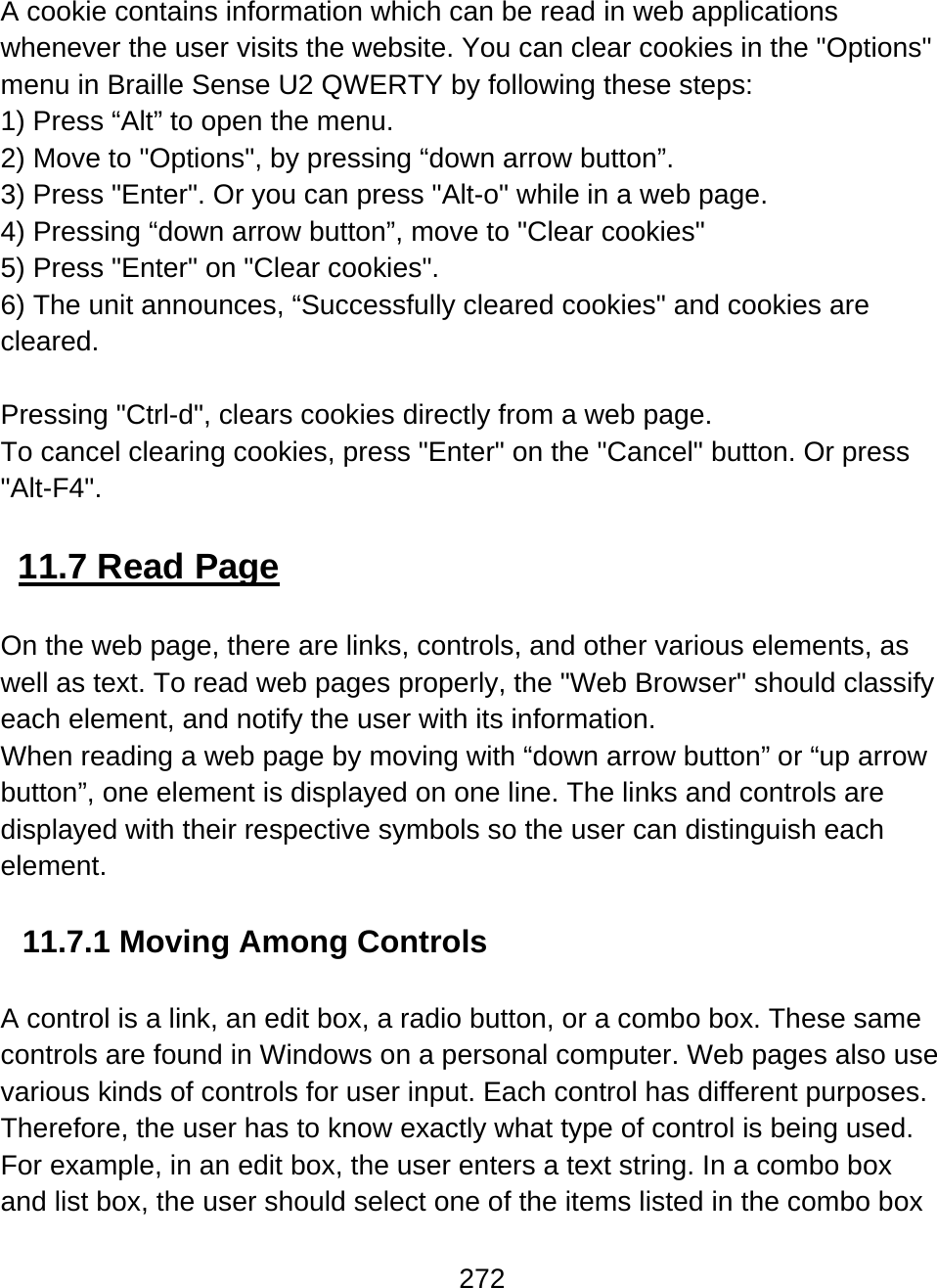 272  A cookie contains information which can be read in web applications whenever the user visits the website. You can clear cookies in the &quot;Options&quot; menu in Braille Sense U2 QWERTY by following these steps: 1) Press “Alt” to open the menu. 2) Move to &quot;Options&quot;, by pressing “down arrow button”. 3) Press &quot;Enter&quot;. Or you can press &quot;Alt-o&quot; while in a web page. 4) Pressing “down arrow button”, move to &quot;Clear cookies&quot; 5) Press &quot;Enter&quot; on &quot;Clear cookies&quot;. 6) The unit announces, “Successfully cleared cookies&quot; and cookies are cleared.  Pressing &quot;Ctrl-d&quot;, clears cookies directly from a web page. To cancel clearing cookies, press &quot;Enter&quot; on the &quot;Cancel&quot; button. Or press &quot;Alt-F4&quot;.   11.7 Read Page  On the web page, there are links, controls, and other various elements, as well as text. To read web pages properly, the &quot;Web Browser&quot; should classify each element, and notify the user with its information. When reading a web page by moving with “down arrow button” or “up arrow button”, one element is displayed on one line. The links and controls are displayed with their respective symbols so the user can distinguish each element.  11.7.1 Moving Among Controls  A control is a link, an edit box, a radio button, or a combo box. These same controls are found in Windows on a personal computer. Web pages also use various kinds of controls for user input. Each control has different purposes. Therefore, the user has to know exactly what type of control is being used. For example, in an edit box, the user enters a text string. In a combo box and list box, the user should select one of the items listed in the combo box 