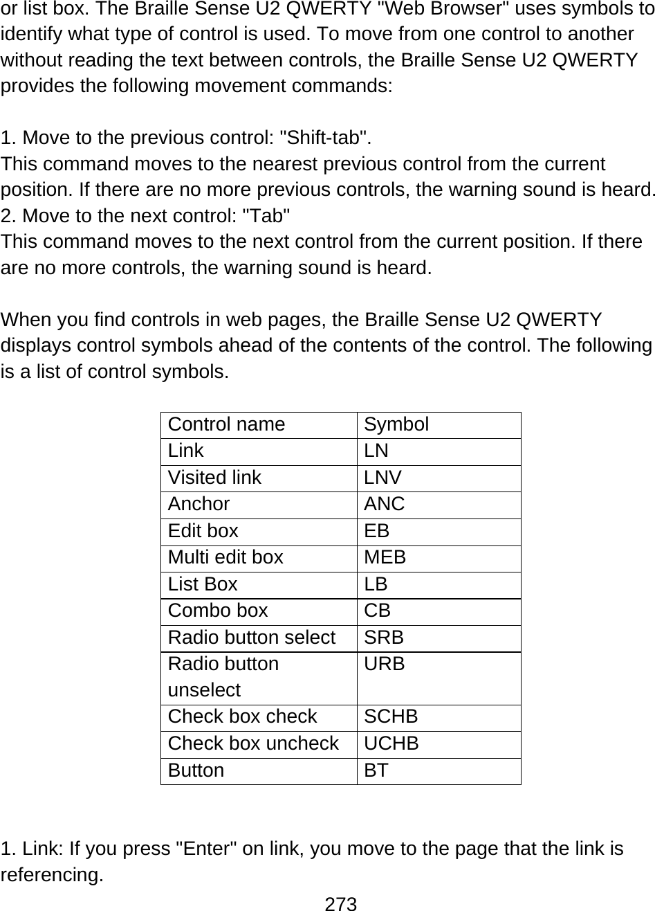 273  or list box. The Braille Sense U2 QWERTY &quot;Web Browser&quot; uses symbols to identify what type of control is used. To move from one control to another without reading the text between controls, the Braille Sense U2 QWERTY provides the following movement commands:  1. Move to the previous control: &quot;Shift-tab&quot;.  This command moves to the nearest previous control from the current position. If there are no more previous controls, the warning sound is heard. 2. Move to the next control: &quot;Tab&quot; This command moves to the next control from the current position. If there are no more controls, the warning sound is heard.  When you find controls in web pages, the Braille Sense U2 QWERTY displays control symbols ahead of the contents of the control. The following is a list of control symbols.  Control name  Symbol Link LN Visited link  LNV Anchor ANC Edit box  EB Multi edit box  MEB List Box  LB Combo box  CB Radio button select  SRB Radio button unselect URB Check box check  SCHB Check box uncheck  UCHB Button BT   1. Link: If you press &quot;Enter&quot; on link, you move to the page that the link is referencing. 
