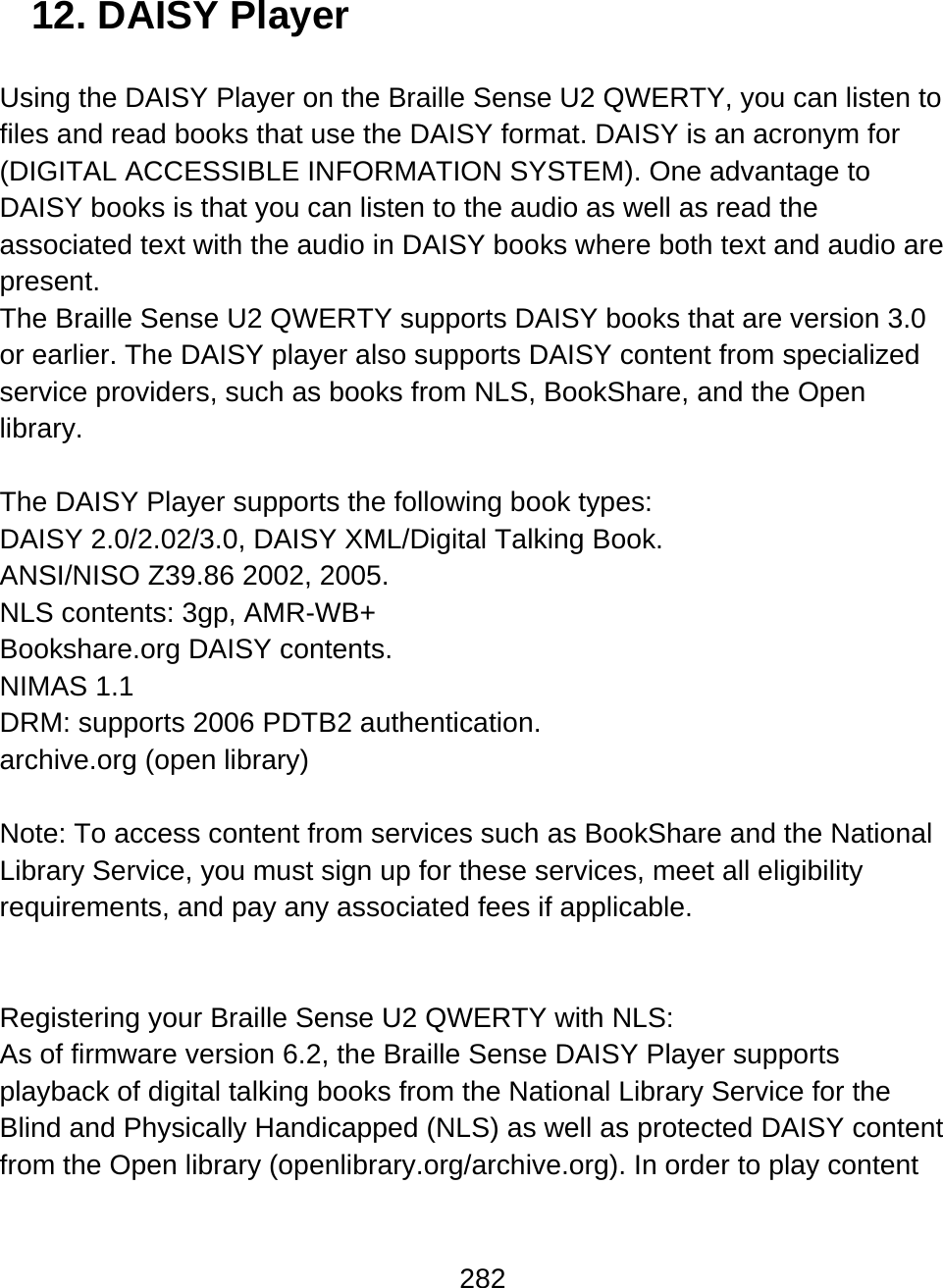 282  12. DAISY Player  Using the DAISY Player on the Braille Sense U2 QWERTY, you can listen to files and read books that use the DAISY format. DAISY is an acronym for (DIGITAL ACCESSIBLE INFORMATION SYSTEM). One advantage to DAISY books is that you can listen to the audio as well as read the associated text with the audio in DAISY books where both text and audio are present.  The Braille Sense U2 QWERTY supports DAISY books that are version 3.0 or earlier. The DAISY player also supports DAISY content from specialized service providers, such as books from NLS, BookShare, and the Open library.  The DAISY Player supports the following book types: DAISY 2.0/2.02/3.0, DAISY XML/Digital Talking Book. ANSI/NISO Z39.86 2002, 2005. NLS contents: 3gp, AMR-WB+ Bookshare.org DAISY contents. NIMAS 1.1  DRM: supports 2006 PDTB2 authentication.  archive.org (open library)  Note: To access content from services such as BookShare and the National Library Service, you must sign up for these services, meet all eligibility requirements, and pay any associated fees if applicable.   Registering your Braille Sense U2 QWERTY with NLS: As of firmware version 6.2, the Braille Sense DAISY Player supports playback of digital talking books from the National Library Service for the Blind and Physically Handicapped (NLS) as well as protected DAISY content from the Open library (openlibrary.org/archive.org). In order to play content 