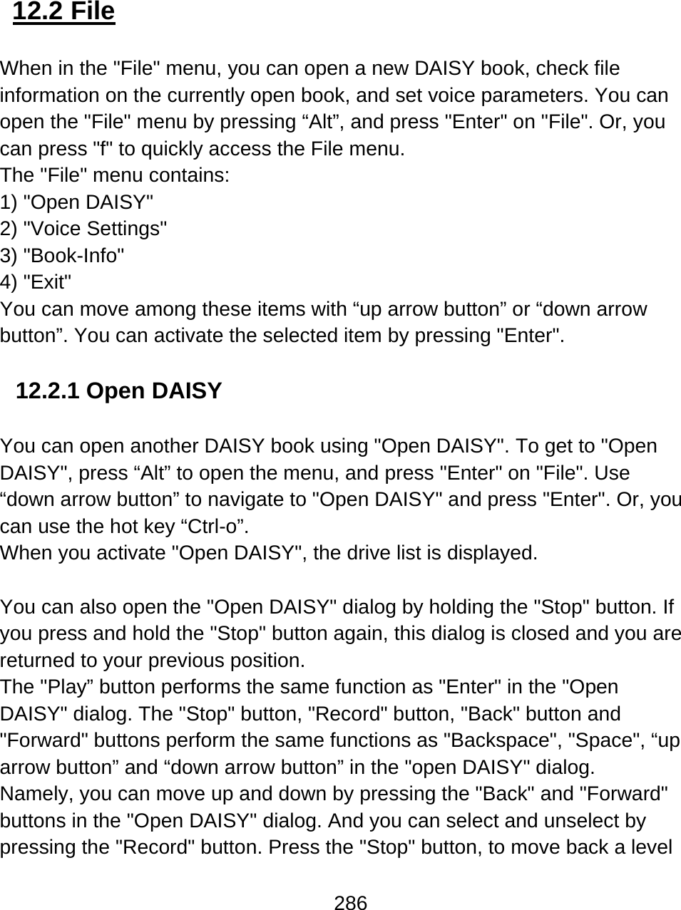286   12.2 File  When in the &quot;File&quot; menu, you can open a new DAISY book, check file information on the currently open book, and set voice parameters. You can open the &quot;File&quot; menu by pressing “Alt”, and press &quot;Enter&quot; on &quot;File&quot;. Or, you can press &quot;f&quot; to quickly access the File menu.  The &quot;File&quot; menu contains:  1) &quot;Open DAISY&quot;  2) &quot;Voice Settings&quot;  3) &quot;Book-Info&quot; 4) &quot;Exit&quot;  You can move among these items with “up arrow button” or “down arrow button”. You can activate the selected item by pressing &quot;Enter&quot;.  12.2.1 Open DAISY  You can open another DAISY book using &quot;Open DAISY&quot;. To get to &quot;Open DAISY&quot;, press “Alt” to open the menu, and press &quot;Enter&quot; on &quot;File&quot;. Use “down arrow button” to navigate to &quot;Open DAISY&quot; and press &quot;Enter&quot;. Or, you can use the hot key “Ctrl-o”.  When you activate &quot;Open DAISY&quot;, the drive list is displayed.  You can also open the &quot;Open DAISY&quot; dialog by holding the &quot;Stop&quot; button. If you press and hold the &quot;Stop&quot; button again, this dialog is closed and you are returned to your previous position. The &quot;Play” button performs the same function as &quot;Enter&quot; in the &quot;Open DAISY&quot; dialog. The &quot;Stop&quot; button, &quot;Record&quot; button, &quot;Back&quot; button and &quot;Forward&quot; buttons perform the same functions as &quot;Backspace&quot;, &quot;Space&quot;, “up arrow button” and “down arrow button” in the &quot;open DAISY&quot; dialog. Namely, you can move up and down by pressing the &quot;Back&quot; and &quot;Forward&quot; buttons in the &quot;Open DAISY&quot; dialog. And you can select and unselect by pressing the &quot;Record&quot; button. Press the &quot;Stop&quot; button, to move back a level 