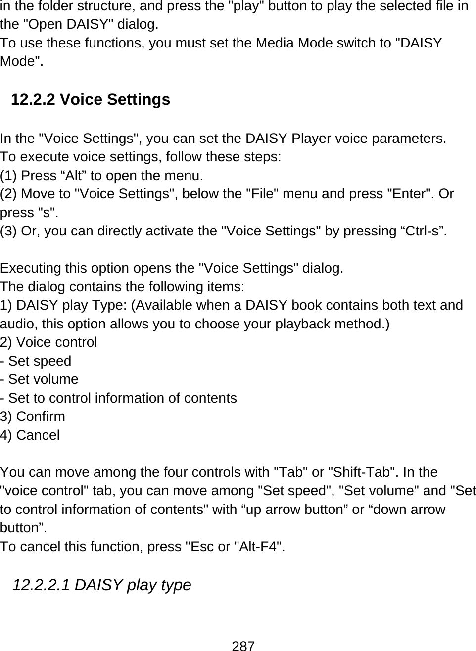 287  in the folder structure, and press the &quot;play&quot; button to play the selected file in the &quot;Open DAISY&quot; dialog. To use these functions, you must set the Media Mode switch to &quot;DAISY Mode&quot;.  12.2.2 Voice Settings  In the &quot;Voice Settings&quot;, you can set the DAISY Player voice parameters.  To execute voice settings, follow these steps: (1) Press “Alt” to open the menu.  (2) Move to &quot;Voice Settings&quot;, below the &quot;File&quot; menu and press &quot;Enter&quot;. Or press &quot;s&quot;.  (3) Or, you can directly activate the &quot;Voice Settings&quot; by pressing “Ctrl-s”.   Executing this option opens the &quot;Voice Settings&quot; dialog.  The dialog contains the following items: 1) DAISY play Type: (Available when a DAISY book contains both text and audio, this option allows you to choose your playback method.) 2) Voice control - Set speed - Set volume - Set to control information of contents 3) Confirm 4) Cancel  You can move among the four controls with &quot;Tab&quot; or &quot;Shift-Tab&quot;. In the &quot;voice control&quot; tab, you can move among &quot;Set speed&quot;, &quot;Set volume&quot; and &quot;Set to control information of contents&quot; with “up arrow button” or “down arrow button”.  To cancel this function, press &quot;Esc or &quot;Alt-F4&quot;.  12.2.2.1 DAISY play type  