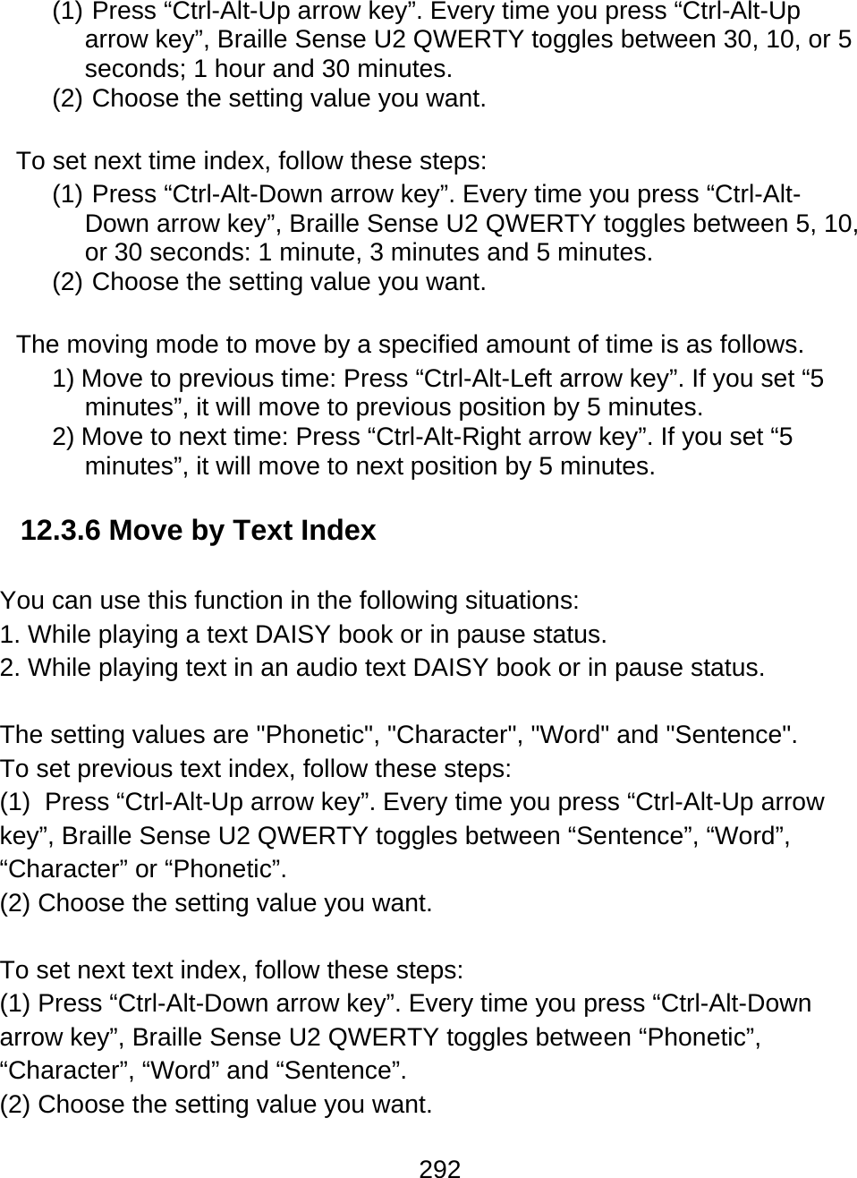 292  (1)   Press  “Ctrl-Alt-Up  arrow key”. Every time you press “Ctrl-Alt-Up arrow key”, Braille Sense U2 QWERTY toggles between 30, 10, or 5 seconds; 1 hour and 30 minutes. (2)  Choose the setting value you want.  To set next time index, follow these steps: (1)  Press “Ctrl-Alt-Down arrow key”. Every time you press “Ctrl-Alt-Down arrow key”, Braille Sense U2 QWERTY toggles between 5, 10, or 30 seconds: 1 minute, 3 minutes and 5 minutes. (2)  Choose the setting value you want.  The moving mode to move by a specified amount of time is as follows. 1) Move to previous time: Press “Ctrl-Alt-Left arrow key”. If you set “5 minutes”, it will move to previous position by 5 minutes. 2) Move to next time: Press “Ctrl-Alt-Right arrow key”. If you set “5 minutes”, it will move to next position by 5 minutes.  12.3.6 Move by Text Index  You can use this function in the following situations: 1. While playing a text DAISY book or in pause status. 2. While playing text in an audio text DAISY book or in pause status.  The setting values are &quot;Phonetic&quot;, &quot;Character&quot;, &quot;Word&quot; and &quot;Sentence&quot;. To set previous text index, follow these steps: (1)  Press “Ctrl-Alt-Up arrow key”. Every time you press “Ctrl-Alt-Up arrow key”, Braille Sense U2 QWERTY toggles between “Sentence”, “Word”, “Character” or “Phonetic”. (2) Choose the setting value you want.  To set next text index, follow these steps: (1) Press “Ctrl-Alt-Down arrow key”. Every time you press “Ctrl-Alt-Down arrow key”, Braille Sense U2 QWERTY toggles between “Phonetic”, “Character”, “Word” and “Sentence”. (2) Choose the setting value you want. 