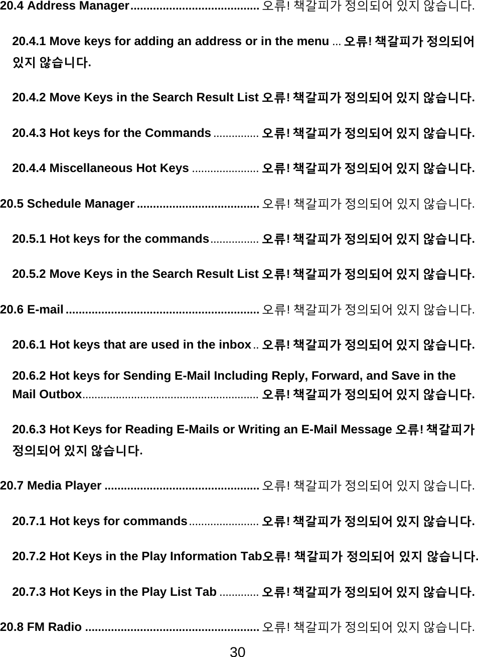 30  20.4 Address Manager........................................ 오류!책갈피가정의되어있지않습니다.20.4.1 Move keys for adding an address or in the menu ... 오류!책갈피가정의되어있지않습니다.20.4.2 Move Keys in the Search Result List 오류!책갈피가정의되어있지않습니다.20.4.3 Hot keys for the Commands ............... 오류!책갈피가정의되어있지않습니다.20.4.4 Miscellaneous Hot Keys ...................... 오류!책갈피가정의되어있지않습니다.20.5 Schedule Manager ...................................... 오류!책갈피가정의되어있지않습니다.20.5.1 Hot keys for the commands................ 오류!책갈피가정의되어있지않습니다.20.5.2 Move Keys in the Search Result List 오류!책갈피가정의되어있지않습니다.20.6 E-mail............................................................ 오류!책갈피가정의되어있지않습니다.20.6.1 Hot keys that are used in the inbox.. 오류!책갈피가정의되어있지않습니다.20.6.2 Hot keys for Sending E-Mail Including Reply, Forward, and Save in the Mail Outbox.......................................................... 오류!책갈피가정의되어있지않습니다.20.6.3 Hot Keys for Reading E-Mails or Writing an E-Mail Message 오류!책갈피가정의되어있지않습니다.20.7 Media Player ................................................ 오류!책갈피가정의되어있지않습니다.20.7.1 Hot keys for commands....................... 오류!책갈피가정의되어있지않습니다.20.7.2 Hot Keys in the Play Information Tab오류!책갈피가정의되어있지않습니다.20.7.3 Hot Keys in the Play List Tab ............. 오류!책갈피가정의되어있지않습니다.20.8 FM Radio ...................................................... 오류!책갈피가정의되어있지않습니다.