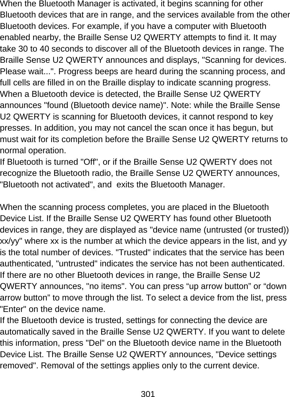 301  When the Bluetooth Manager is activated, it begins scanning for other Bluetooth devices that are in range, and the services available from the other Bluetooth devices. For example, if you have a computer with Bluetooth enabled nearby, the Braille Sense U2 QWERTY attempts to find it. It may take 30 to 40 seconds to discover all of the Bluetooth devices in range. The Braille Sense U2 QWERTY announces and displays, &quot;Scanning for devices. Please wait...&quot;. Progress beeps are heard during the scanning process, and full cells are filled in on the Braille display to indicate scanning progress.  When a Bluetooth device is detected, the Braille Sense U2 QWERTY announces &quot;found (Bluetooth device name)&quot;. Note: while the Braille Sense U2 QWERTY is scanning for Bluetooth devices, it cannot respond to key presses. In addition, you may not cancel the scan once it has begun, but must wait for its completion before the Braille Sense U2 QWERTY returns to normal operation.   If Bluetooth is turned &quot;Off&quot;, or if the Braille Sense U2 QWERTY does not recognize the Bluetooth radio, the Braille Sense U2 QWERTY announces, &quot;Bluetooth not activated&quot;, and  exits the Bluetooth Manager.  When the scanning process completes, you are placed in the Bluetooth Device List. If the Braille Sense U2 QWERTY has found other Bluetooth devices in range, they are displayed as &quot;device name (untrusted (or trusted)) xx/yy&quot; where xx is the number at which the device appears in the list, and yy is the total number of devices. &quot;Trusted&quot; indicates that the service has been authenticated, &quot;untrusted&quot; indicates the service has not been authenticated. If there are no other Bluetooth devices in range, the Braille Sense U2 QWERTY announces, &quot;no items&quot;. You can press “up arrow button” or “down arrow button” to move through the list. To select a device from the list, press &quot;Enter&quot; on the device name. If the Bluetooth device is trusted, settings for connecting the device are automatically saved in the Braille Sense U2 QWERTY. If you want to delete this information, press &quot;Del&quot; on the Bluetooth device name in the Bluetooth Device List. The Braille Sense U2 QWERTY announces, &quot;Device settings removed&quot;. Removal of the settings applies only to the current device. 